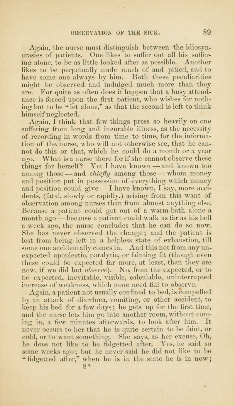 Again, the nurse must distinguish between the idiosyn- crasies of patients. One Hkes to suffer out all his suffer- ing alone, to be as little looked after as possible. Another likes to be perpetually made much of and pitied, and to have some one always by him. Both these peculiarities might be observed and indulged much more than they are. For quite as often does it happen that a busy attend- ance is forced upon the first patient, who wishes for noth- ing but to be  let alone, as that the second is left to think himself neglected. Again, I think that few things press so heavily on one suffering from long and incurable illness, as the necessity of recording in Avords from time to time, for the informa- tion of the. nurse, who Avill not otherwise see, that he can- not do this or that, which he could do a month or a year ago. AYliat is a nurse there for if she cannot observe these things for herself? Yet I have known — and known too among those — and chiefly among those — whom money and position put in possession of everything which money and position could give — I have known, I say, more acci- dents, (fatal, slowly or rapidly,) arising from this want of observation among nurses than from almost anything else. Because a patient could get out of a warm-bath alone a month ago — because a patient could walk as far as his bell a week ago, the nurse concludes that he can do so now. She has never observed the change; and the patient is lost from being left in a helpless state of exhaustion, till some one accidentally comes in. And this not from any un- expected apoplectic, paralytic, or fainting fit (though even these could be expected far more, at least, than they are now, if we did but observe). No, from the expected, or to be expected, inevitable, visible, calculable, uninterrupted increase of weakness, which none need fail to observe. Again, a patient not usually confined to bed, is compelled by an attack of diarrhoea, vomiting, or other accident, to keep his bed for a few days; he gets up for the first time, and the nurse lets him go into another room, without com- ing in, a few minutes afterwards, to look after him. It never occurs to her that he is quite certain to be faint, or cold, or to want something. She says, as her excuse. Oh, he does not like to be fidgetted after. Yes, he said so some weeks ago; but he never said he did not like to be  fidgetted after, when he is in the state he is in now; 8*