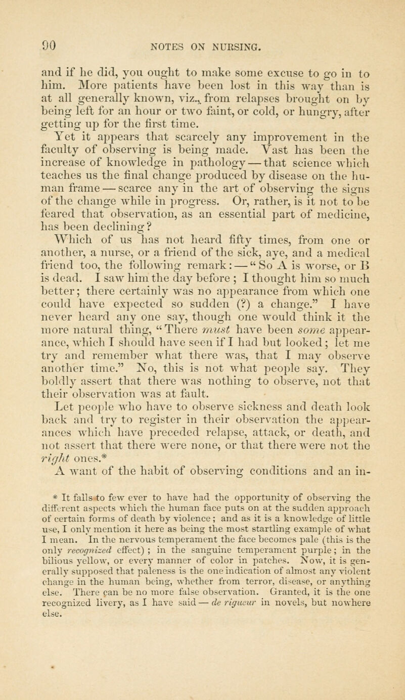 and if lie did, you ought to make some excuse to go in to him. More patients have been lost in this way than is at all generally known, viz.,, from relapses brought on by being left for an hour or two faint, or cold, or hungry, after getting up for the first time. Yet it appears that scarcely any improvement in the faculty of observing is being made. Vast has been the increase of knowledge in pathology — that science which teaches us the final change produced by disease on the hu- man frame — scarce any in the art of observing the signs of the change while in progress. Or, rather, is it not to be feared that observation, as an essential part of medicine, has been declining? Which of us has not heard fifty times, from one or another, a nurse, or a friend of the sick, aye, and a medical friend too, the following remark: —  So A is worse, or B is dead. I saw him the day before ; I thought him so much better; there certainly was no appearance from which one could have expected so sudden (?) a change. I have never heard any one say, though one would think it the more natural thing,  There must have been some appear- ance, which I should have seen if I had but looked; let me try and remember what there was, that I may observe another time. No, this is not what people say. They boldly assert that there was nothing to observe, not that their observation was at fault. Let people who have to observe sickness and death look back and try to register in their observation the appear- ances which have preceded relapse, attack, or death, and not assert that there were none, or that there were not the right ones.* A want of the habit of observing conditions and an in- * It falls to few ever to have had the opportunity of observing the different aspects which the human face puts on at the sudden approach of certain forms of death by violence ; and as it is a knowledge of little use, I only mention it here as being the most startling exam.ple of what I mean. In the nervous temperament the face becomes pale (this is the only recognized effect) ; in the sanguine temperament purple; in the bilious yellow, or every manner of color in patches. Now, it is gen- erally supposed that paleness is the one indication of almost any violent change in the human being, whether from terror, disease, or anything else. There can be no more false observation. Granted, it is the one recognized livery, as I have said — de rigueur in novels, but nowhere else.