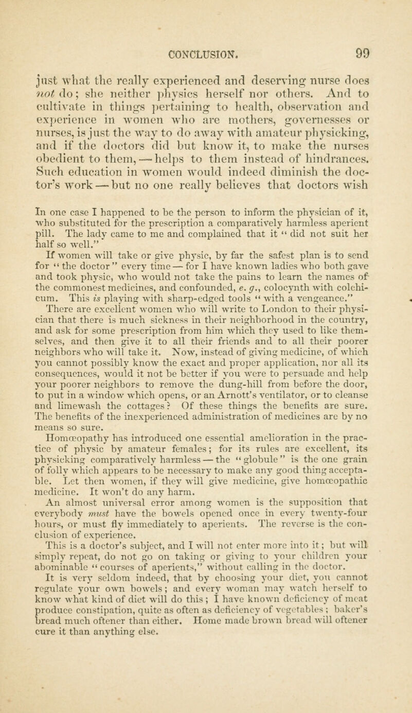 just ^vllat the really experienced and deserving nurse does not do; she neither physics herself nor others. And to cultivate in things pertaining to health, observation and experience in women who are mothers, governesses or nurses, is just the way to do away with amateur physicking, and if the doctors did but know it, to make the nurses obedient to them,-—helps to them instead of hindrances. Such education in women would indeed diminish the doc- tor's work — but no one really believes that doctors wish In one case I happened to be the person to inform the physician of it, who substituted for the prescription a comparatively harmless aperient pill. The lady came to me and complained that it  did not suit her half so well. If women will take or give physic, by far the safest plan is to send for •' the doctor  every time — for I have known ladies who both gave and took physic, who would not take the pains to learn the names of the commonest medicines, and confounded, e. </., colocynth with colchi- cum. This is playing with sharp-edged tools  with a vengeance. There are excellent women who will write to London to their physi- cian that there is much sickness in their neighborhood in the country, and ask for some prescription from him which they used to like them- selves, and then give it to all their friends and to all their poorer neighbors who will take it. Now, instead of giving medicine, of which you cannot possibly know the exact and proper application, nor all its consequences, would it not be better if you were to persuade and help your poorer neighbors to remove the dung-hill from before the door, to put in a window which opens, or an Arnott's ventilator, or to cleanse and limewash the cottages ? Of these things the benefits are sure. The benefits of the inexperienced administration of medicines are by no means so sure. Homoeopathy has introduced one essential amelioration in the prac- tice of physic by amateur females; for its rules are excellent, its physicking comparatively harmless — the globule is the one grain of folly which appears to be necessary to make any good thing accepta- ble. Let then women, if they will give medicine, give homoeopathic medicine. It won't do any harm. An almost universal error among women is the supposition that everybody must have the bowels opened once in every twenty-four hours, or must fly immediately to aperients. The reverse is the con- clusion of experience. This is a doctor's subject, and I will not enter more uito it; but will simply repeat, do not go on taking or giving to your children your abominable «' courses of aperients, without calling in the doctor. It is verj' seldom indeed, that by choosing your diet, you cannot regulate your own bowels ; and every woman may watch herself to know what kind of diet will do this ; I have known deficiency of meat produce constipation, quite as often as deficiency of vegetables ; baker's bread much oftener than either. Home made brown bread will oftener cure it than anything else.