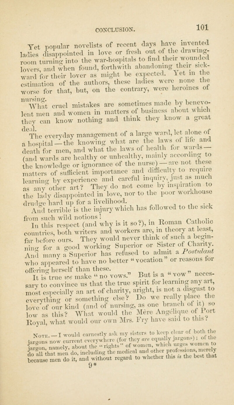Yet popular novelists of recent days have invented ladies disappointed in love or fresh out of the drawing- room turnip into the war-hospitals to find their wounded lovers, and when found, forthwith abandoning their siek- ward for their lover as might be expected, let m the estimation of the authors, these ladies were none the worse for that, but, on the contrary, were heroines ot ^^'Whft cruel mistakes are sometimes made by bcneyo- lentmen and women in matters of business about >yhich they can know nothing and think they know a gicat ^iie everyday management of a large ward, let alone of ahospital-the knowing what are the laws of h.e and death for men, and what the laws of health for wards- rand wards are healthy or unhealthy, mainly according to the knowledge or io-norance of the nurse)-are not these rnatte^-s of sufficieirt importance and difficulty to require learning by experience and careful inqmry, just as much as any'other art? They do not come by mspiration to the ladv disappointed in love, nor to the poor workhouse drudo-e hard up for a livelihood. And terribli is the injury which has followed to the sick from such wild notions! ox • t» no^L.Jw. In this respect (and why is it so?), in Roman Catholic countries, both writers and workers are, in theoiy at least, far before ours. They would never think of such a begm- nino- for a good working Superior or bister of Chanty And manv a Superior has refused to admit ^Postulant who appeared to have no better vocation or reasons for offering herself than these. ^ ll is'true ,o« make  no vows. But is a  vow neees- sai-v to convince ns that the true spirit for learning any art, moit especially an art of charity, aright, is not a disgust to everything or something else? Do we '-^^'y P^^e the love of our kind (and of nursing, as one branch of it) so low as this? What would the Mere Angeliqne of 1 ort Royal, what would our own Mra. try have said to this .■■ Note. -I would earnestly aA my risters to keep eleav of both the ,„^,„„.„o..eu.enteve;,«.e. rSX meJ; c*rcludh.«ae medical and ot.er V^^^fT^^ because men do it, and without regard to whether this ,» the be»t that 9*