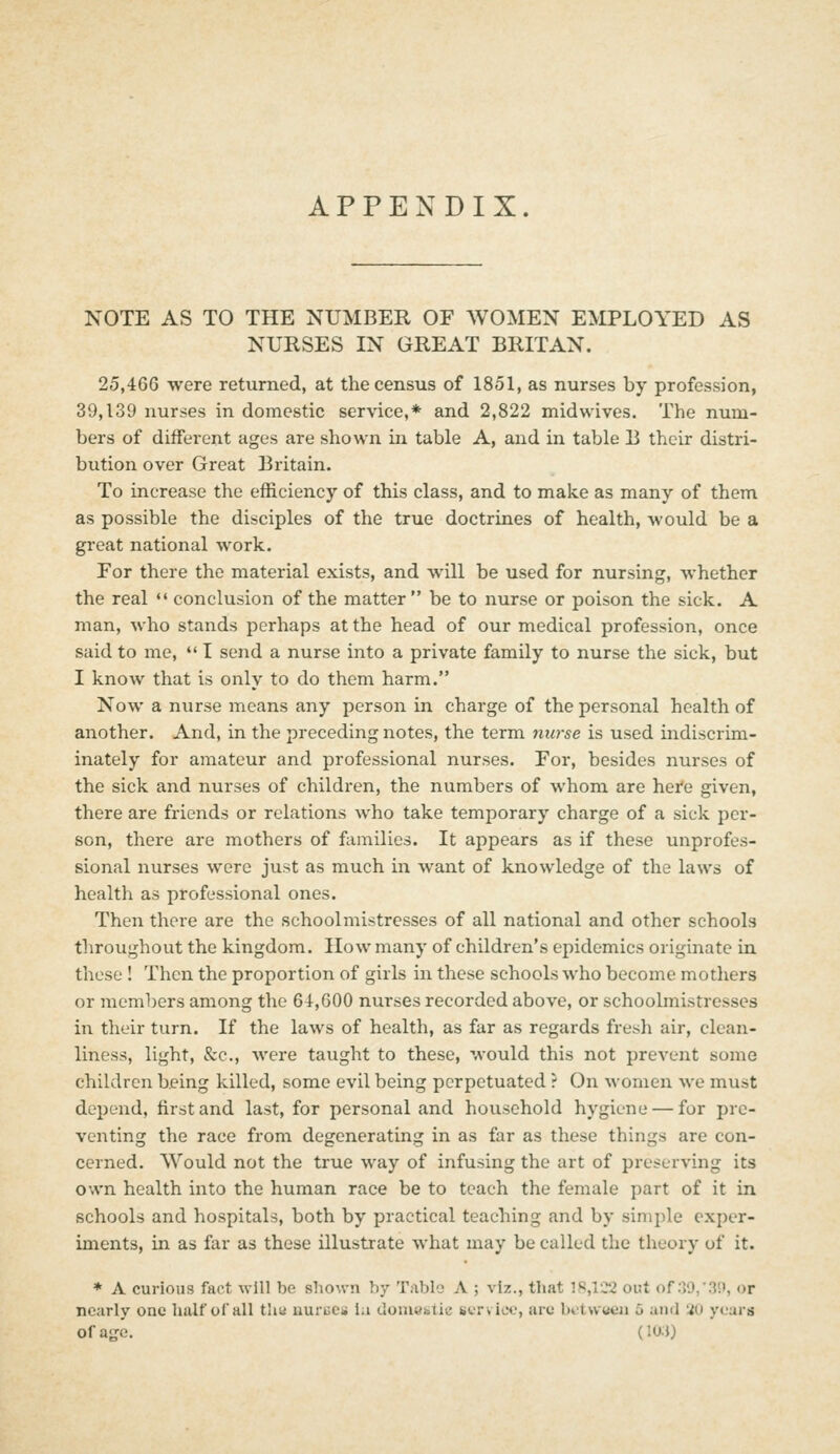 APPENDIX. NOTE AS TO THE NUMBER OF AVOMEN EMPLOYED AS NURSES IN GREAT BRITAN, 25,466 were returned, at the census of 1851, as nurses by profession, 39,139 nurses in domestic service,* and 2,822 midwives. The num- bers of diiferent ages are shown in table A, and in table B their distri- bution over Great Britain. To increase the efficiency of this class, and to make as many of them as possible the disciples of the true doctrines of health, would be a great national work. For there the material exists, and will be used for nursing, whether the real *' conclusion of the matter  be to nurse or poison the sick. A man, who stands perhaps at the head of our medical profession, once said to me,  I send a nurse into a private family to nurse the sick, but I know that is only to do them harm. Now a nurse means any person in charge of the personal health of another. And, in the preceding notes, the term nurse is used indiscrim- inately for amateur and professional nurses. For, besides nurses of the sick and nurses of children, the numbers of whom are hei'e given, there are friends or relations who take temporary charge of a sick per- son, there are mothers of families. It appears as if these unprofes- sional nurses were just as much in want of knowledge of the laws of health as professional ones. Then there are the schoolmistresses of all national and other schools throughout the kingdom. IIo w many of children's epidemics originate in these ! Then the proportion of girls in these schools who become mothers or members among the 64,000 nurses recorded above, or schoolmistresses in their turn. If the laws of health, as far as regards fresh air, clean- liness, light, &c., were taught to these, would this not prevent some children being killed, some evil being perpetuated ? On women we must depend, first and last, for personal and household hygiene — for pre- venting the race from degenerating in as far as these things are con- cerned. Would not the true way of infusing the art of preserving its own health into the human race be to teach the female part of it in schools and hospitals, both by practical teaching and by simple exper- iments, in as far as these illustrate what may be called the theory of it. * A curious fact will be shown by Tablo A ; viz., that 18,1C*2 out of :}0,-.3!», or nearly one half of all thu uurucs ia (loniestic service, arc l)ct\v«en 5 and 'iO years ofa'^e. (IO.J)