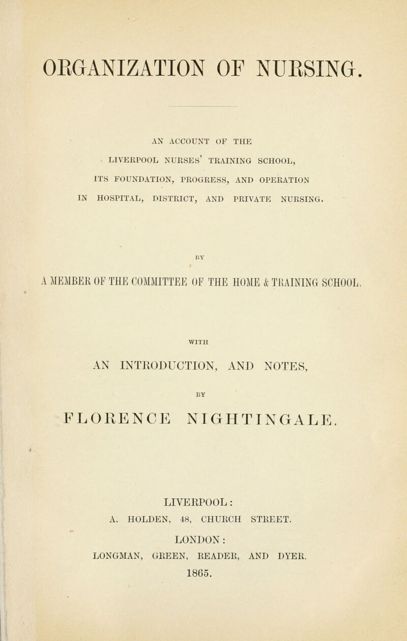 OKGANIZATION OF NUESING. AN ACCOUNT OF THE . LIVERPOOL nurses' TRAINING SCHOOL, ITS FOUNDATION, PROGRESS, AND OPERATION IN HOSPITAL, DISTRICT, AND PRIVATE NURSING. A MEMBER OF THE COMMITTEE OF THE HOME k TRAINING SCHOOL. AN INTRODUCTION, AND NOTES, FLORENCE NIGHTINGALE. LIVERPOOL: A. HOLDEN, 48, CHURCH STREET. LONDON: LONGMAN, GREEN, READER, AND DYER. 1865.