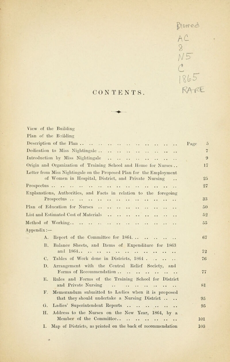 CONTENTS AC C View of the Buildiiif; Plan of the Building Description of the Plan Page 5 Dedication to Miss Nightingale 7 Introduction by Miss Nightingale 9 Origin and Organization of Training School and Home for Nurses .. 17 Letter from Miss Nightingale on the Proposed Plan for the Employjnent of Women in Hospital, District, and Private Nursing .. 25 Prospectus 27 Explanations, Authorities, and Facts in relation to the foregoing Prospectus 33 Plan of Education for Nurses 50 List and Estimated Cost of Materials 52 Method of Working 55 Appendix:— A. Report of the Committee for 1861 67 B. Balance Sheets, and Items of Expenditure for 1863 and 1864 72 C. Tables of Work done in Districts, 186-1 . 76 D. Arrangement with the Central Relief Society, and Forms of Recommendation 77 E. Rules and Forms of the Training School for District and Private Nursing .. 81 F. Memorandum submitted to Ladies when it is x'l'oposed that they should undertake a Nursing District .... 95 G. Ladies' Superintendent Reports 95 H. Address to the Nurses on the New Year, 1864, by a Member of the Committee 101 I. Map of Districts, as printed on the back of recommendation 103