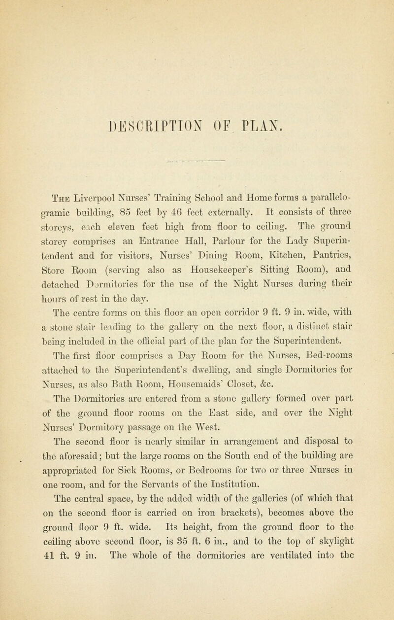 DESCRIPTION OF PLAN. The Liverpool Nurses' Training School and Home forms a pai*allelo- gramic building, 85 feet by 4G feet externally. It consists of thi-ee storeys, each eleven feet high from floor to ceiling. The ground storey comprises an Entrance Hall, Parlour for the Lady Superin- tendent and for visitors, Nurses' Dining Room, Kitchen, Pantries, Store Room (serving also as Housekeeper's Sitting Room), and detached Dormitories for the use of the Night Nurses during their hours of rest in the day. The centre forms on this floor an open corridor 9 ft. 9 in. wide, with a stone stair leading to the gallery on the next floor, a distinct stair being included in the official part of the plan for the Superintendent. The first floor comprises a Day Room for the Nurses, Bed-rooms attached to the Superintendent's dwelling, and single Dormitories for Nurses, as also Bath Room, Housemaids' Closet, &c. The Dormitories are entered from a stone gallery formed over part of the ground floor rooms on the East side, and over the Night Nurses' Dormitory passage on the West. The second floor is nearly similar in arrangement and disposal to the aforesaid; but the large rooms on the South end of the building are appropriated for Sick Rooms, or Bedrooms for two or three Nurses in one room, and for the Servants of the Institution. The central space, by the added width of the galleries (of which that on the second floor is carried on iron brackets), becomes above the ground floor 9 ft. wide. Its height, from the ground floor to the ceiling above second floor, is 35 ft. 6 in., and to the top of skylight 41 ft. 9 in. The whole of the dormitories are ventilated into the