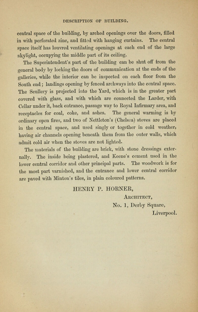 central space of the building, by arched openings over the doors, filled in with perforated zinc, and fitted with hanging curtains. The central space itself has louvred ventilating openings at each end of the large skylight, occupying the middle part of its ceiling. The Superintendent's part of the building can be shut ofi from the general body by locldng the doors of communication at the ends of the galleries, while the interior can be inspected on each floor from the South end; landings opening by fenced archways into the central space. The Scullery is projected into the Yai'd, which is in the greater part covered with glass, and with which are connected the Larder, with Cellar under it, back entrance, passage way to Koyal Infirmary area, and receptacles for coal, coke, and ashes. The general warming is by ordinary open fires, and two of Nettleton's (Chelsea) stoves are placed in the central space, and used singly or together in cold weather, having air channels opening beneath them from the outer walls, which admit cold air when the stoves are not lighted. The materials of the building are brick, with stone dressings exter- nally. The inside being plastered, and Keene's cement used in the lower central corridor and other principal parts. The woodwork is for the most part varnished, and the entrance and lower central corridor are paved with Minton's tiles, in plain coloured patterns. HENRY P. HORNER, Architect, No. 1, Derby Square,