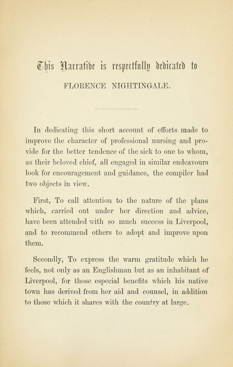 is Barratik h m\mMh bcbicatcb to FLORENCE NIGHTINGALE. In dedicating this short account of efforts made to improve the character of professional nursing and pro- vide for the better tendence of the sick to one to whom, as their beloved chief, all engaged in similar endeavours look for encouragement and guidance, the compiler had two objects in view. First, To call attention to the nature of the plans which, carried out under her direction and advice, have been attended v/ith so much success in Liverpool, and to recommend others to adopt and improve upon them. Secondly, To express the warm gratitude which he feels, not only as an Englishman but as an inhabitant of Liverpool, for those especial benefits which his native town has derived from her aid and counsel, in addition to those which it shares with the countrv at larc^e.