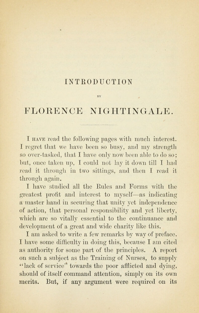 INTRODUCTION FLORENCE NIGHTINGALE I HAVE rend the following pages with much interest. I regret that we have been so busy, and my strength so over-tasked, that I have only now been able to do so ; but, once taken up, I could not lay it down till I had read it through in two sittings, and then I read it through again. I have studied all the Rules and Forms with the greatest profit and interest to myself—as indicating a master hand in securing that unity yet independence of action, that personal responsibility and yet liberty, which are so vitally essential to the continuance and development of a great and wide charity like this. I am asked to write a few remarks by way of preface. I have some difficulty in doing this, because I am cited as authority for some part of the principles. A report on such a subject as the Training of Nurses, to supply lack of service'^ towards the poor afflicted and dying, should of itself command attention, simply on its own merits. But, if any argument were required on its