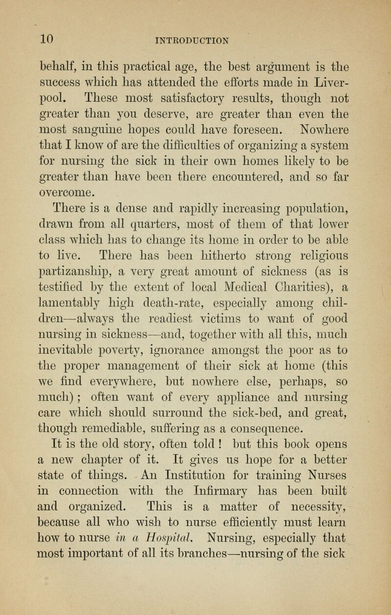 behalf, in this practical age, the best argument is the success which has atteuclecl the efforts made in Liver- pool. These most satisfactory results, though not greater than you deserve, are greater than even the most sanguine hopes could have foreseen. Nowhere that I know of are the difficulties of organizing a system for nursing the sick in their own homes likely to be greater than have been there encountered, and so far overcome. There is a dense and rapidly increasing population, drawn from all quarters, most of them of that lower class which has to change its home in order to be able to live. There has been hitherto strong religious partizanship, a very great amount of sickness (as is testified by the extent of local Medical Charities), a lamentably high death-rate, especially among chil- dren—always the readiest victims to want of good nursing in sickness—and, together with all this, much inevitable poverty, ignorance amongst the poor as to the proper management of their sick at home (this we find everywhere, but nowhere else, perhaps, so much); often want of every appliance and nursing care which should surround the sick-bed, and great, though remediable, suffering as a consequence. It is the old story, often told ! but this book opens a new chapter of it. It gives us hope for a better state of things. An Institution for training Nurses in connection with the Infirmary has been built and organized. This is a matter of necessity, because all who wish to nurse efficiently must learn how to nurse in a Hospital. Nursing, especially that most important of all its branches—nursing of the sick