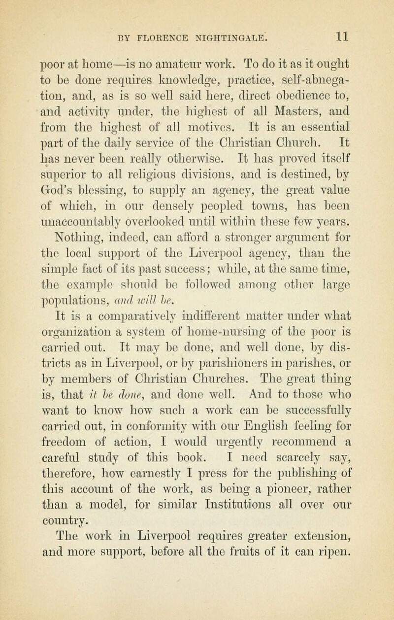 poor at home—is no amateur work. To do it as it ought to be done requires knowledge, practice, self-abnega- tion, and, as is so well said here, direct obedience to, and activity under, the highest of all Masters, and from the highest of all motives. It is an essential part of the daily service of the Christian Church. It has never been really otherwise. It has proved itself superior to all religious divisions, and is destined, by God's blessing, to supply an agency, the great value of which, in our densely peopled towns, has been unaccountably overlooked until within these few years. Nothing, indeed, can afford a stronger argument for the local support of the Liverpool agency, than the simple fact of its past success; while, at the same time, the example should be followed among other large populations, and %vill he. It is a comparatively indifferent matter under what organization a system of home-nursing of the poor is carried out. It may be done, and well done, by dis- tricts as in Liverpool, or by parishioners in parishes, or by members of Christian Churches. The great thing is, that it he done, and done well. And to those who want to know how such a work can be successfully carried out, in conformity with our English feeling for freedom of action, I would urgently recommend a careful study of this book. I need scarcely say, therefore, how earnestly I press for the publishing of this account of the work, as being a pioneer, rather than a model, for similar Institutions all over our country. The work in Liverpool requires greater extension, and more support, before all the fruits of it can ripen.