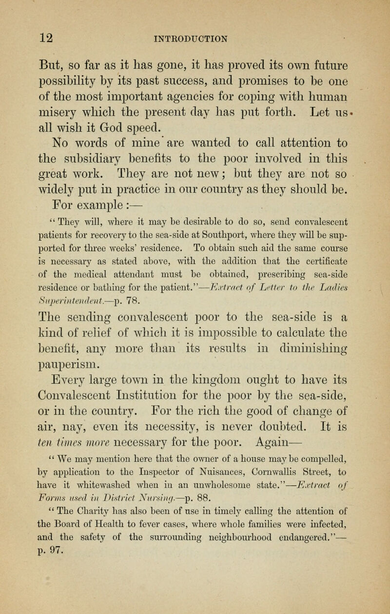 But, SO far as it has gone, it has proved its own future possibihty by its past success, and promises to be one of the most important agencies for coping with human misery which the present day has put forth. Let uS' all wish it God speed. No words of mine are wanted to call attention to the subsidiary benefits to the poor involved in this great work. They are not new; but they are not so widely put in practice in our country as they should be. For example:—  They will, where it may be desirable to do so, send convalescent patients for recovery to the sea-side at Southport, where they will be sup- ported for three weeks' residence. To obtain such aid the same course is necessary as stated above, with the addition that the certificate of the medical attendant must be obtained, prescribing sea-side residence or bathing for the patient.—Kdirnct of Letter to the Ladies Superintendent.—p. 78. The sending convalescent poor to the sea-side is a kind of relief of which it is impossible to calculate the benefit, any more than its results in diminishing pauperism. Every large town in the kingdom ought to have its Convalescent Institution for the poor by the sea-side, or in the country. For the rich the good of change of air, nay, even its necessity, is never doubted. It is ten times more necessary for the poor. Again—  We may mention here that the owner of a house maybe compelled, by application to the Inspector of Nuisances, Cornwallis Street, to have it whitewashed when in an unwholesome state.—Extract of Fo)'nis used in District Xursin;/.—p. 88.  The Charity has also been of use in timely calling the attention of the Board of Health to fever cases, where whole families were infected, and the safety of the surrounding neighbourhood endangered.— p. 97.