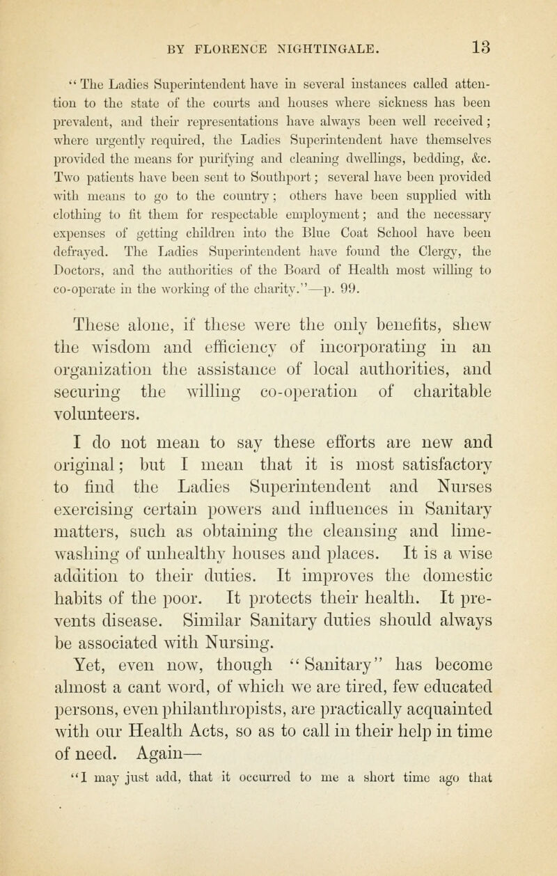 '' The Ladies Superintendent have in several instances called atten- tion to the state of the courts and houses where sickness has been prevalent, and their representations have always been well received; where urgently required, the Ladies Superintendent have themselves pro^^dcd the means for purifying and cleaning dwellings, bedding, &c. Two patients have been sent to Southport; several have been provided with means to go to the country; others have been supplied with clothing to fit them for respectable employment; and the necessary expenses of getting chikben into the Blue Coat School have been defrayed. The Ladies Superintendent have found the Clergy, the Doctors, and the authorities of the Board of Health most willing to co-operate in the working of the charity.—p. 99. These alone, if these were the only benefits, shew the wisdom and efficiency of incorporating in an organization the assistance of local authorities, and securing the willing co-operation of charitable volunteers. I do not mean to say these efforts are new and original; but I mean that it is most satisfactory to find the Ladies Superintendent and Nurses exercising certain powers and influences in Sanitary matters, such as obtaining the cleansing and lime- washing of unhealthy houses and places. It is a wise addition to their duties. It improves the domestic habits of the poor. It protects their health. It pre- vents disease. Similar Sanitary duties should always be associated with Nursing. Yet, even now, though 'Sanitary has become almost a cant word, of which we are tired, few educated persons, even philanthropists, are practically acquainted with our Health Acts, so as to call in their help in time of need. Again— I may just add, that it occurred to me a short time ago that