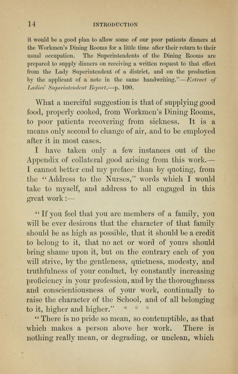 it would be a good plan to allow some of our poor patients dinners at the Workmen's Dining Rooms for a little time after their return to their usual occupation. The Superintendents of the Dining Rooms are prepared to supply dinners on receiving a written request to that effect from the Lady Superintendent of a district, and on the production by the applicant of a note in the same handwriting.—Extract of Lridies'' Superintoideiit Ecpnrt.—p. 100. Wliat a merciful suggestion is that of supplying good food, properly cooked, from Workmen's Dining Rooms, to poor patients recovering from sickness. It is a means only second to change of air, and to be employed after it in most cases. I have taken only a few instances out of the Appendix of collateral good arising from this work.— I cannot better end my preface than by quoting, from the Address to the Nurses, words which I would take to myself, and address to all engaged in this great work:—  If you feel that you are members of a family, you will be ever desirous that the character of that family should be as high as possible, that it should be a credit to belong to it, that no act or word of yours should bring shame upon it, but on the contrary each of you will strive, by the gentleness, quietness, modesty, and truthfulness of your conduct, by constantly increasing proficiency in your profession, and by the thoroughness and conscientiousness of your work, continually to raise the character of the School, and of all belonging to it, higher and higher. '•'  '''  There is no pride so mean, so contemptible, as that which makes a person above her work. There is nothing really mean, or degrading, or unclean, which