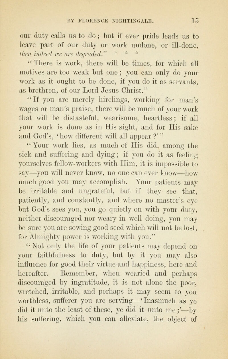 our duty calls us to do; but if ever pride leads us to leave part of our duty or work undone, or ill-done, tlien indeed ice are degraded.  ■''  There is work, there will be times, for which all motives are too weak but one; you can only do your work as it ought to be done, if you do it as servants, as brethren, of our Lord Jesus Christ. *'If you are merely hirelings, working for man's w^ages or man's praise, there will be much of your work that will be distasteful, wearisome, heartless; if all your work is done as in His sight, and for His sake and God's, 'how different will all appear ?'  Your work lies, as much of His did, among the sick and suffering and dying; if you do it as feeling yourselves fellow-workers with Him, it is impossible to say—you will never know, no one can ever know—how much good you may accomplish. Your patients may be irritable and ungrateful, but if they see that, patiently, and constantly, and where no master's eye but God's sees you, you go quietly on with your duty, neither discouraged nor weary in well doing, you may be sure you are sowing good seed which will not be lost, for Almighty power is working with you. '' Not only the life of your patients may depend on your faithfulness to duty, but by it you may also influence for good their virtue and happiness, here and hereafter. Remember, when wearied and perhaps discouraged by ingratitude, it is not alone the poor, wretched, irritable, and perhaps it may seem to you worthless, sufferer you are serving—'Inasmuch as ye did it unto the least of these, ye did it unto me ;'—by his suffering, which you can alleviate, the object of