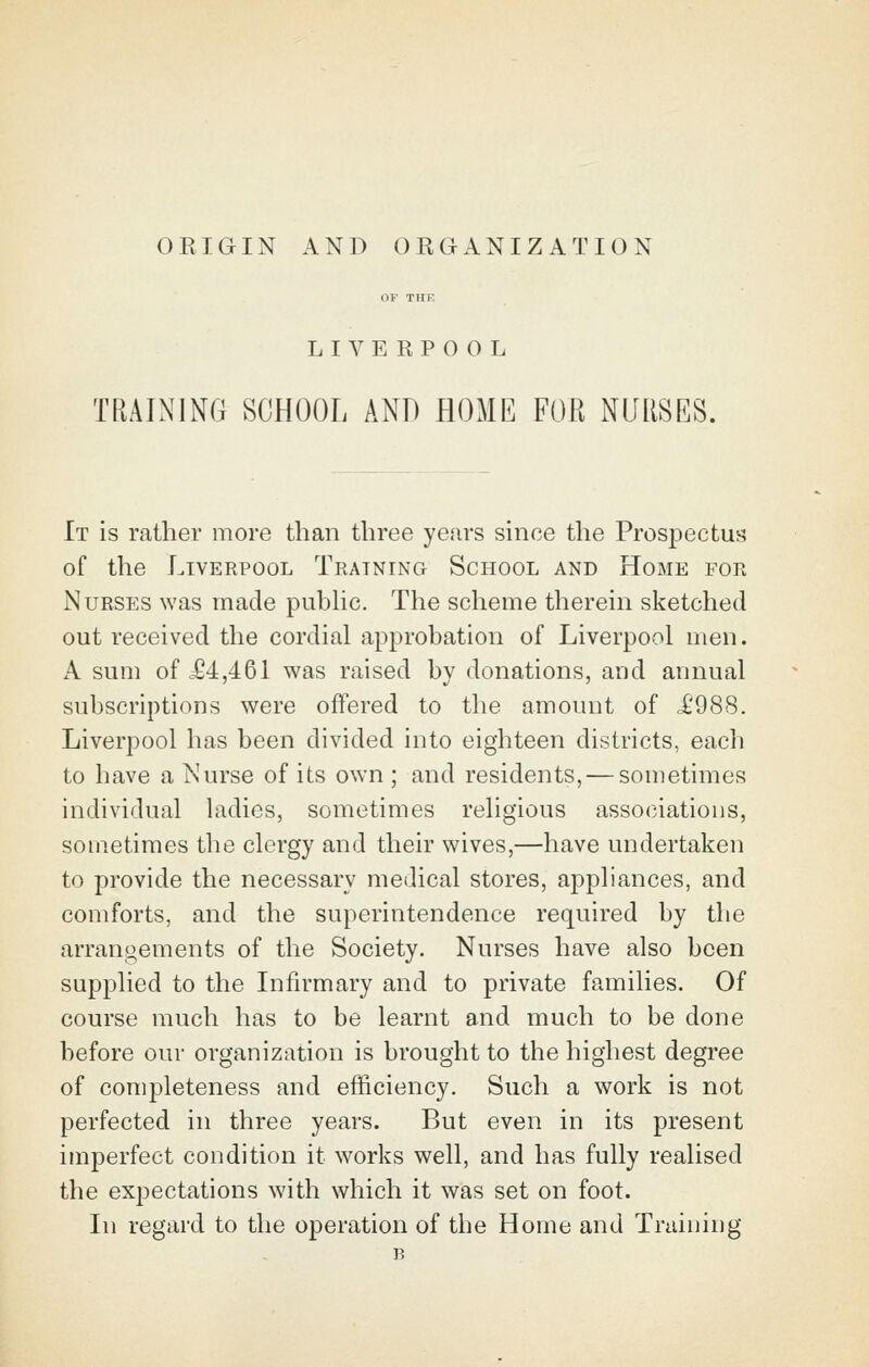 ORIGIN AND ORGANIZATION OF THE LIVERPOOL TRAINING SCHOOL AND HOME FOR NURSES. It is rather more than three years since the Prospectus of the Liverpool Training School and Home for Nurses was made pubhc. The scheme therein sketched out received the cordial approbation of Liverpool men. A sum of c64,461 was raised by donations, and annual subscriptions were offered to the amount of i'988. Liverpool has been divided into eighteen districts, each to have a Nurse of its own ; and residents, — sometimes individual ladies, sometimes religious associations, sometimes the clergy and their wives,—have undertaken to provide the necessary medical stores, appliances, and comforts, and the superintendence required by the arrangements of the Society. Nurses have also been supplied to the Infirmary and to private families. Of course much has to be learnt and much to be done before our organization is brought to the highest degree of completeness and efficiency. Such a work is not perfected in three years. But even in its present imperfect condition it works well, and has fully realised the expectations with which it was set on foot. In regard to the operation of the Home and Training