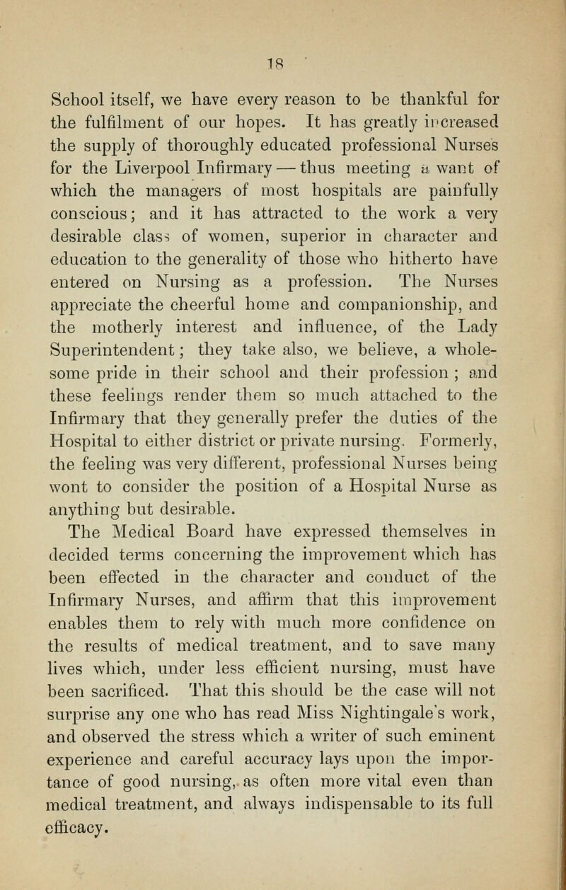 School itself, we have every reason to be thankful for the fulfilment of our hopes. It has greatly ii'creased the supply of thoroughly educated professional Nurses for the Liverj)ool Infirmary — thus meeting a want of which the managers of most hospitals are painfully conscious; and it has attracted to the work a very desirable class of women, superior in character and education to the generaUty of those who hitherto have entered on Nursing as a profession. The Nurses appreciate the cheerful home and companionship, and the motherly interest and influence, of the Lady Superintendent; they take also, we believe, a whole- some pride in their school and their profession ; and these feelings render them so much attached to the Infirmary that they generally prefer the duties of the Hospital to either district or j^rivate nursing. Formerly, the feeling was very different, professional Nurses being wont to consider the position of a Hospital Nurse as anything but desirable. The Medical Board have expressed themselves in decided terms concerning the improvement which has been effected in the character and conduct of the Infirmary Nurses, and affirm that this improvement enables them to rely with much more confidence on the results of medical treatment, and to save many lives which, under less efficient nursing, must have been sacrificed. That this should be the case will not surprise any one who has read Miss Nightingale's work, and observed the stress which a writer of such eminent experience and careful accuracy lays upon the impor- tance of good nursing, as often more vital even than medical treatment, and always indispensable to its full efficacy.