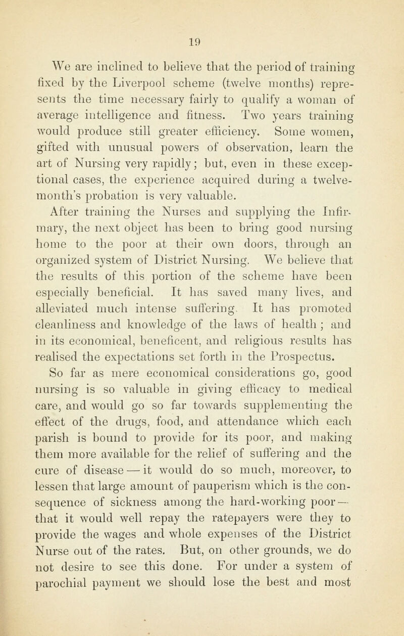 We are inclined to believe that the period of training fixed by the Liverpool scheme (twelve months) repre- sents the time necessary fairly to qualify a woman of average intelligence and fitness. Two years training would produce still greater efficiency. Some women, gifted with unusual powers of observation, learn the art of Nursing very rapidly; but, even in these excep- tional cases, the experience acquired during a twelve- month's probation is very valuable. After training the Nurses and supplying the Infir- mary, the next object has been to bring good nursing home to the poor at their own doors, through an orgcinized system of District Nursing. We believe that the results of this portion of the scheme have been especially beneficial. It has saved many lives, and alleviated much intense suffering. It has promoted cleanliness and knowledge of the laws of health ; and in its economical, beneficent, and religious results has realised the expectations set forth in the Prospectus. So far as mere economical considerations go, good nursing is so valuable in giving efficacy to medical care, and would go so far towards supplementing the effect of the drugs, food, and attendance which each parish is bound to provide for its poor, and making them more available for the relief of suffering and the cure of disease — it would do so much, moreover, to lessen that large amount of pauperism which is the con- sequence of sickness among the hard-working poor — that it would well repay the ratepayers were they to provide the wages and whole expenses of the District Nurse out of the rates. But, on other grounds, we do not desire to see this done. For under a system of parochial payment we should lose the best and most