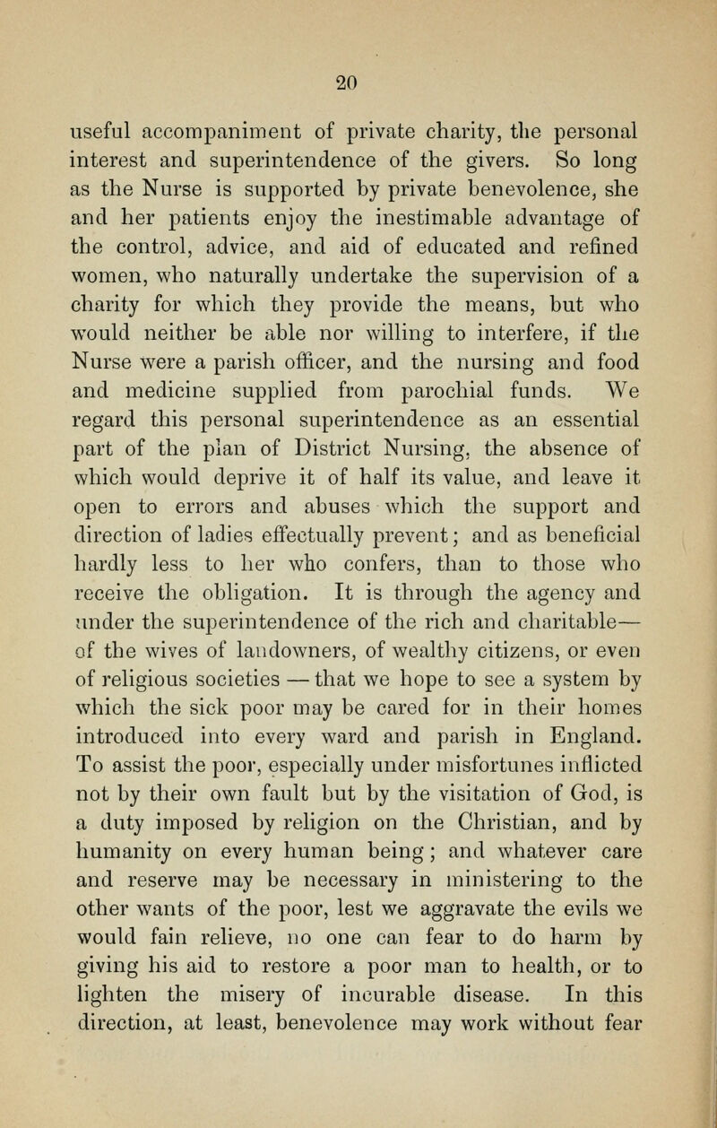 useful accompaniment of private charity, the personal interest and superintendence of the givers. So long as the Nurse is supported by private benevolence, she and her j^atients enjoy the inestimable advantage of the control, advice, and aid of educated and refined women, who naturally undertake the supervision of a charity for which they provide the means, but who would neither be able nor willing to interfere, if the Nurse were a parish officer, and the nursing and food and medicine supplied from parochial funds. We regard this personal superintendence as an essential part of the plan of District Nursing, the absence of which would deprive it of half its value, and leave it open to errors and abuses which the support and direction of ladies effectually prevent; and as beneficial hardly less to her who confers, than to those who receive the obligation. It is through the agency and under the superintendence of the rich and charitable— of the wives of landowners, of wealthy citizens, or even of religious societies — that we hope to see a system by which the sick poor may be cared for in their homes introduced into every ward and parish in England. To assist the poor, especially under misfortunes inflicted not by their own fault but by the visitation of God, is a duty imposed by religion on the Christian, and by humanity on every human being; and whatever care and reserve may be necessary in ministering to the other wants of the poor, lest we aggravate the evils we would fain relieve, no one can fear to do harm by giving his aid to restore a poor man to health, or to lighten the misery of incurable disease. In this direction, at least, benevolence may work without fear