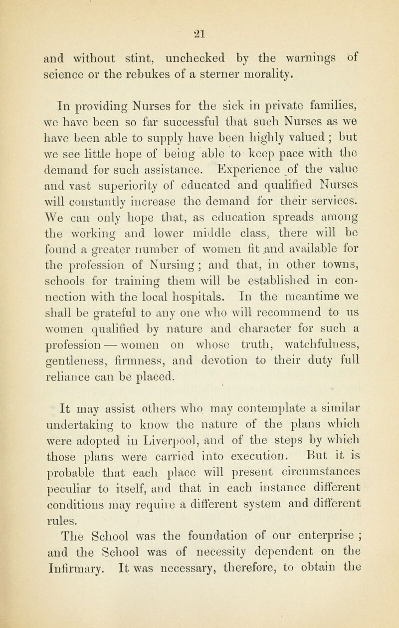 and without stint, unchecked by the warnings of science ov the rebukes of a sterner moraUty. In providing Nurses for the sick in private families, we have been so far successful that such Nurses as we have been able to supply have been highly valued; but we see little hope of being able to keep pace with the demand for such assistance. Experience of the value and vast superiority of educated and qualified Nurses will constantly increase the demand for their services. We can only hope that, as education spreads among the working and lower middle class, there will be found a greater number of women lit .and available for the profession of Nursing ; and that, in other towns, schools for training them will be established in con- nection with the local hospitals. In the meantime we shall be grateful to any one who will recommend to us women quahiied by nature and character for such a profession — women on whose truth, watchfulness, gentleness, firmness, and devotion to their duty full reliance can be placed. It may assist others who may contemplate a similar undertaking to know the nature of the plans which were adopted in Liverjfool, and of the steps by which those plans were carried into execution. But it is probable that each place will present circumstances pecuhar to itself, and that in each instance different conditions may requiie a different system and different rules. The School was the foundation of our enterprise ; and the School was of necessity dependent on the Infirmary. It was necessary, therefore, to obtain the