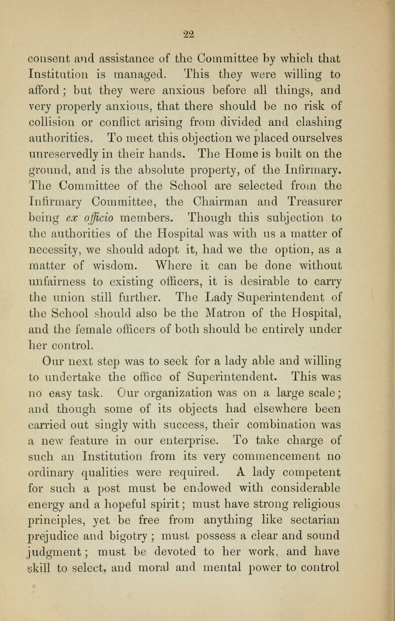 consent and assistance of the Committee by which that Institntion is managed. This they were wilUng to afford; but they were anxious before all things, and very properly anxious, that there should be no risk of collision or conflict arising from divided and clashing authorities. To meet this objection we placed ourselves unreservedly in their hands. The Home is built on the ground, and is the absolute property, of the Infirmary. The Committee of the School are selected from the Infirmary Committee, the Chairman and Treasurer being e.v officio members. Though this subjection to the authorities of the Hospital was with us a matter of necessity, we should adopt it, had we the option, as a matter of wisdom. Where it can be done without unfairness to existing officers, it is desirable to carry the union still further. The Lady Superintendent of the School should also be the Matron of the Hospital, and the female officers of both should be entirely under her control. Our next step was to seek for a lady able and willing to undertake the office of Superintendent. This was no easy task. Our organization was on a large scale; and though some of its objects had elsewhere been carried out singly with success, their combination was a new feature in our enterprise. To take charge of such an Institution from its very commencement no ordinary qualities were required. A lady competent for such a post must be endowed with considerable energy and a hopeful spirit; must have strong religious principles, yet be free from anything like sectarian jDrejudice and bigotry ; must possess a clear and sound judgment; must be devoted to her work, and have skill to select, and moral and mental power to control