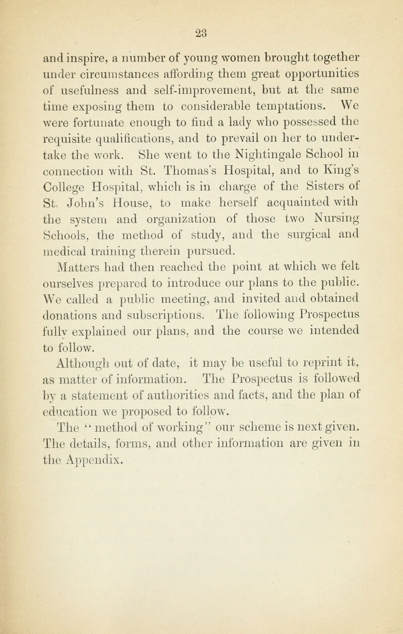 and inspire, a number of young women brought together under circumstances affording them great opportunities of usefulness and self-improvement, but at the same time exposing them to considerable temptations. We were fortunate enough to find a lady who possessed the requisite qualifications, and to prevail on her to under- take the work. She went to the Nightingale School in connection with St. Thomas's Hospital, and to King's College Hospital, which is in charge of the Sisters of St- John's House, to make herself acquainted with the system and organization of those two Nursing Schools, the method of study, and the surgical and medical training therein pursued. Matters had then reached the point at which we felt ourselves prepared to introduce our plans to the public. We called a public meeting, and invited and obtained donations and subscriptions. The following Prospectus fuUv explained our plans, and the course we intended to follow. Although out of date, it may be useful to reprint it, as matter of information. The Prospectus is followed by a statement of authorities and facts, and the plan of education we proposed to follow. The  method of working our scheme is next given. The details, forms, and other information are given in the Appendix.