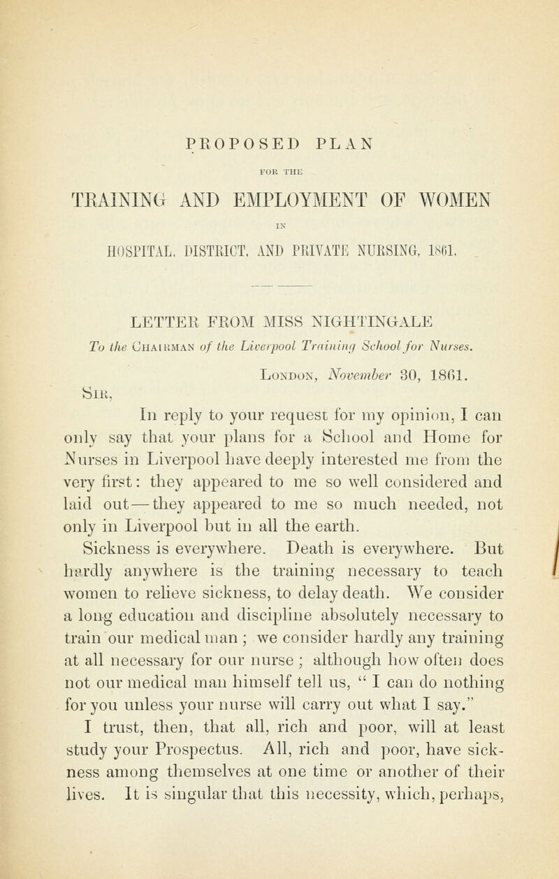 PROPOSED PLAN FOK THE TRAINING AND EMPLOYMENT OF WOMEN IN HOSPITAL, DISTRICT. AND PRIVATE NURSING. iNlil. LETTER FROM MISS NIGHTINGALE Tu the Chairman of the Liverpool Trninimj School for Nurses. LoMDON, November 30, 1861. SiK, In reply to your request for luy opinion, I can only say that your plans for a IScliool and Home for Nurses in Liverpool have deeply interested me from the very first: they appeared to me so well considered and laid out — they appeared to me so much needed, not only in Liverpool but in all the earth. Sickness is everywhere. Death is everywhere. But herdly anywhere is the training necessary to teach women to relieve sickness, to delay death. We consider a long education and discipline absolutely necessary to train our medical man ; we consider hardly any training at all necessary for our nurse ; although how often does not our medical man himself tell us,  I can do nothing for you unless your nurse will carry out what I say. I trust, then, that all, rich and poor, will at least study your Prospectus. All, rich and poor, have sick- ness among themselves at one time or another of their lives. It is singular that this necessity, which, perha^js,