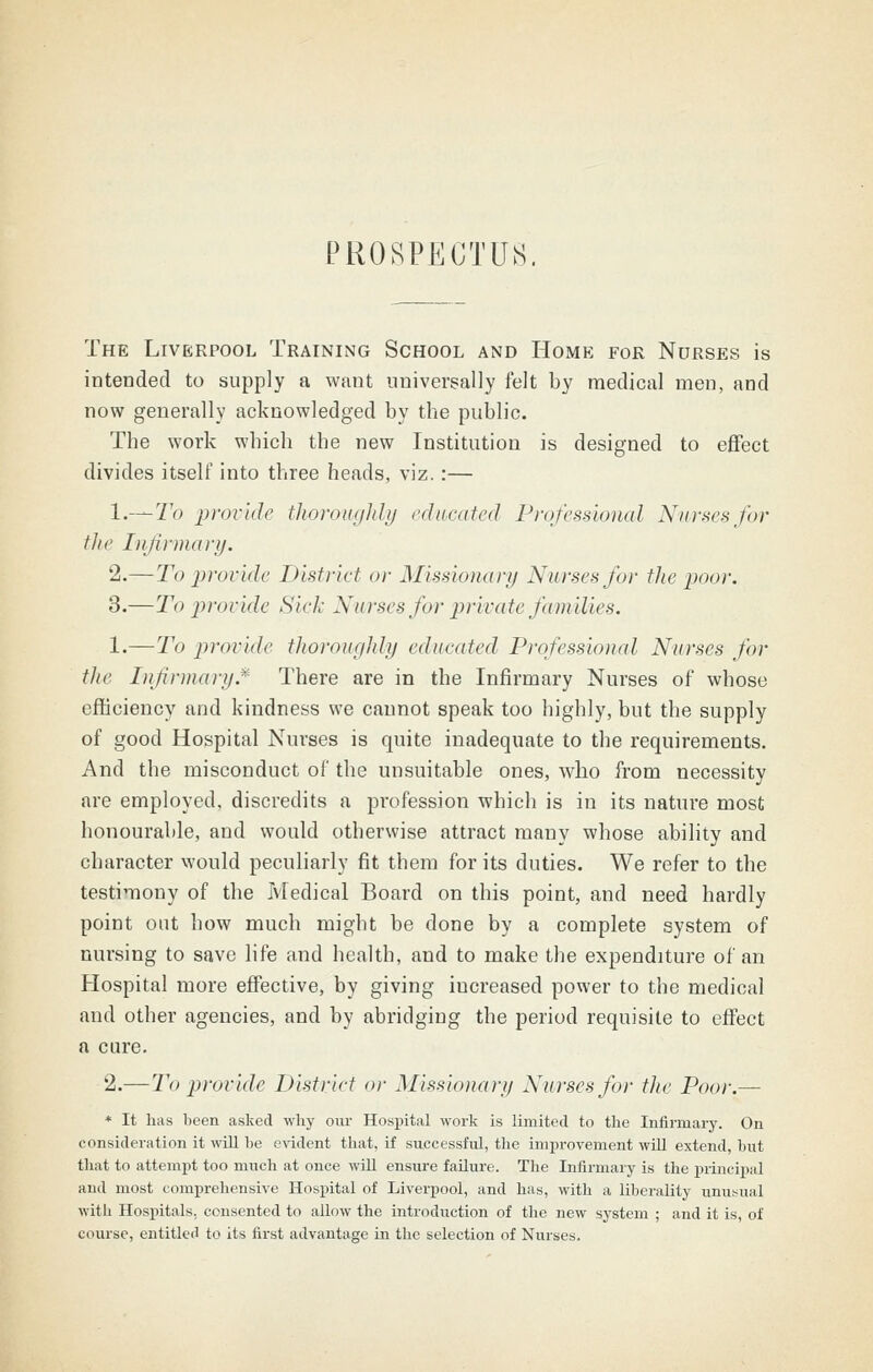 PROSPECTUS. The Liverpool Training School and Home for Nurses is intended to supply a want universally felt by medical men, and now generally acknowledged by tbe public. Tbe work wbich tbe new Institution is designed to effect divides itself into tbree heads, viz.:— l.-^To provide tliorounhli/ I'diicatcd Professional Nurses for the Infirmary. 2.—To provide District or Missionary Nurses for the poor. 3.—To provide Sick Nurses for private families. 1.—To provide thoroughly educated Professional Nurses for the Infirmary.*'' There are in the Infirmary Nurses of whose efficiency and kindness we cannot speak too highly, but the supply of good Hospital Nurses is quite inadequate to the requirements. And the misconduct of the unsuitable ones, who from necessity are employed, discredits a profession which is in its nature most honourable, and would otherwise attract many whose ability and character would peculiarly fit them for its duties. We refer to the testimony of the Medical Board on this point, and need hardly point out how much might be done by a complete system of nursing to save life and health, and to make the expenditure of an Hospital more effective, by giving increased power to the medical and other agencies, and by abridging the period requisite to effect a cure. 2.—To provide District or Missionary Nurses foj- tlie Poor.— * It has been asked why oui- Hospital work is limited to tlie Infirmary. On consideration it will be evident that, if successful, the improvement wiU extend, but tliat to attempt too much at once wiU ensure failure. Tlie Infirmary is the principal and most comprehensive Hospital of Liverpool, and has, with a liberality unusual with Hospitals, consented to allow the introduction of the new system ; and it is, of course, entitled to its first advantage in the selection of Nurses.