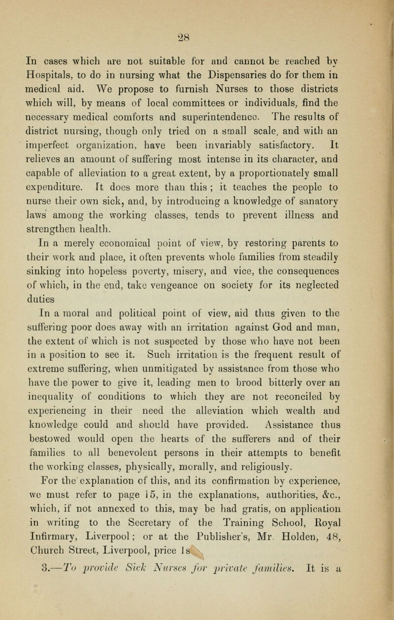 In cases which are not suitable for and cannot be reached by Hospitals,, to do in nursing what the Dispensaries do for them in medical aid. We propose to furnish Nurses to those districts which will, by means of local committees or individuals, find the necessary medical comforts and superintendence. The results of district nursing, though only tried on a small scale, and with an imperfect organization, have been invariably satisfactory. It relieves an amount of suffering most intense in its character, and capable of alleviation to a great extent, by a proportionately small expenditure. Ft does more than this ; it teaches the people to nurse their own sick, and, by introducing a knowledge of sanatory laws among the working classes, tends to prevent illness and strengthen health. In a merely economical point of view, by restoring parents to their work and place, it often prevents whole families from steadily sinking into hopeless poverty, misery, and vice, the consequences of which, in the end, take vengeance on society for its neglected duties In a moral and political point of view, aid thus given to the suflFering poor does away with an irritation against God and man, the extent of which is not suspected by those who have not been in a position to see it. Such irritation is the frequent result of extreme suffering, when unmitigated by assistance from those who have the power to give it, leading men to brood bitterly over an inequality of conditions to which they are not reconciled by experiencing in their need the alleviation which wealth and knowledge could and should have provided. Assistance thus bestowed would open the hearts of the sufferers and of their families to all benevolent persons in their attempts to benefit the working classes, physically, morally, and religiously. For the explanation of this, and its confirmation by experience, we must refer to page 15, in the explanations, authorities, &c., which, if not annexed to this, may be had gratis, on application in writing to the Secretary of the Training School, Royal Infirmary, Liverpool; or at the Publisher's, Mr. Holden, 48, Church Street, Liverpool, price Is 3.—To provide Sick A^tnses for prkatf fai)i'du's. It is a