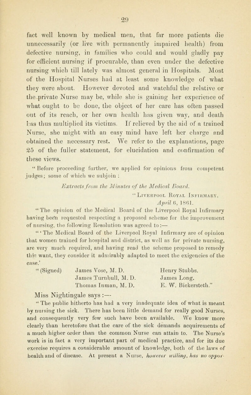 fact well known by medical men, that for more patients die unnecessarily (or live with permanently impaired health) from defective nursing, in families who could and would gladly pay for efficient nursing if procurable, than even under the defective nursing which till lately was almost general in Hospitals. Most of the Hospital Nurses had at least some knov/ledge of what they were about. However devoted and watchful the relative or the^private Nurse may be, while she is gaining her experience of what ought to bo done, the object of her care has often passed out of its reach, or her own health has given way, and death has thus multiplied its victims. If relieved by the aid of a trained Nurse, she might with an easy mind have left her charge and obtained the necessary rest. We refer to the explanations, page 25 of the fuller statement, for elucidation and confirmation of these views.  Before proceeding further, we applied for opinions from competent judges; some of whicli we subjoin : Extracts frum the Minutes of the Medical Board. Liverpool Royal Infirmary, April G, 1861. The opinioa of the Medical Board of the Liverpool Royal Lifirmary having bee!! requested respecting a proposed scheme for the improvement of nursing, tlte following Resolution was agreed to:—  ' The Medical Board of the Liverpool Royal Infirmary are of opinion that women trained for hospital and district, as well as for private nmsing, are very much required, and having read the scheme proposed to remedy thip want, they consider it admirably adapted to meet the exigencies of the case.'  (Signed) James Vose, M. D. Henry Stubbs. James Turnbull, M. D. James Long. Thomas Inraan, M. D. E. W. Bickersteth. Miss Nightingale says :—  The public hitherto has had a very inadequate idea of what is meant by musing the sick. There has been little demand for really good Nurses, and consequently very few such have been available. We know more clearly than heretofore that the care of the sick demands acquirements of a much higher oj'der than the common Nurse can attain to. The Nurse's work is in fact a very important part of medical practice, and for its due exercise requires a considerable amount of knowledge, both of the laws of beakli and of disease. At present a Nurse, however wUiinij, haa no ojqwr-