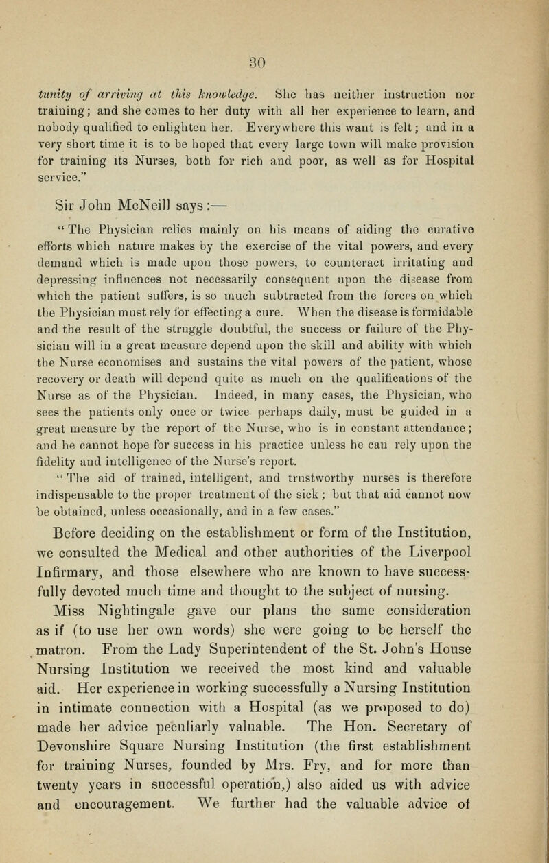 tunity of arrivinri at tliis knowledge. Slie has neitlier instniction uor training; and she comes to her duty with all her experience to learn, and nobody quaUlied to enlighten her. Everywhere this want is felt; and in a very short time it is to be hoped that every large town will make provision for training its Nurses, both for rich and poor, as well as for Hospital service. Sir JoliD McNeil] says :—  The Physician relies mainly on his means of aiding the curative efforts which nature makes by the exercise of the vital powers, and every demand which is made upon those powers, to counteract irritating and depressing influences not necessarily consequent upon the di-:ease from which the patient suffers, is so much subtracted from the forces on which the Piiysician must rely for effecting a cure. When the disease is formidable and the result of the struggle doubtful, the success or failure of the Phy- sician will in a great measure depend upon the skill and ability with which the Nurse economises and sustains the vital powers of the patient, whose recovery or death will depend quite as much on the qualifications of the Nurse as of the Physician. Indeed, in many cases, the Physician, who sees the patients only once or twice perhaps daily, must be guided in a great measure by the report of the Nurse, who is in constant attendance; and he cannot hope for success in his practice unless he can rely upon the fidelity and intelligence of the Nurse's report.  The aid of trained, intelligent, and trustworthy nurses is therefore indispensable to the proper treatment of the sick ; but that aid cannot now be obtained, unless occasionally, and in a few cases. Before deciding on the establishment or form of the Institution, we consulted the Medical and other authorities of the Liverpool Infirmary, and those elsewhere who are known to have success- fully devoted much time and thought to the subject of nursing. Miss Nightingale gave our plans the same consideration as if (to use her own words) she were going to be herself the matron. From the Lady Superintendent of the St. John's House Nursing Institution we received the most kind and valuable aid. Her experience in working successfully a Nursing Institution in intimate connection with a Hospital (as we proposed to do) made her advice peculiarly valuable. The Hon. Secretary of Devonshire Square Nursing Institution (the first establishment for training Nurses, founded by Mrs. Fry, and for more than twenty years in successful operation,) also aided us with advice and encouragement. We fuither had the valuable advice of
