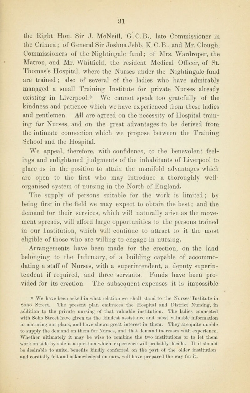 the Right Hon. Sir J. McNeill, G. C.B., late Commissioner in the Crimea ; of General Sir Joshua Jebb, K.C.B., and Mr. Clough, Commissioners of the Nightingale fund; of Mrs. Wardroper, the Matron, and Mr. Whitfield, the resident Medical Officer, of St. Thomas's Hospital, where the Nurses under the Nightingale fund are trained ; also of several of the ladies who have admirably managed a small Training Institute for private Nurses already existing in Liverpool.* We cannot speak too gratefully of the kindness and patience which we have experienced from these ladies and gentlemen. All are agreed on the necessity of Hospital train- ing for Nurses, and on the great advantages to be derived from the intimate connection which we propose between the Training School and the Hospital. We appeal, therefore, with confidence, to the benevolent feel- ings and enlightened judgments of the inhabitants of Liverpool to place us in the position to attain the manifold advantages which are open to the first who may introduce a thoroughly well- organised system of nursing in the North of England. The supply of persons suitable for the work is limited ; by being first in the field we may expect to obtain the best; and the demand for their services, which will naturally arise as the move- ment spreads, will afford large opportunities to the persons trained in our Institution, which will continue to attract to it the most eligible of those who are willing to engage in nursing. Arrangements have been made for the erection, on the land belonging to the Infirmary, of a building capable of accommo- dating a staff of Nurses, with a superintendent, a deputy superin- tendent if required, and three servants. Funds have been pro- vided for its erection. The subsequent expenses it is impossible * We have been asked in what relation we shall stand to the Nurses' Institute in Solio Street. The present plan embraces the Hospital and District Nursing, in addition to the private nursing of that valuable institution. The ladies connected with Soho Street have given us the kindest assistance and most valuable information in maturing our plans, and have shewn great interest in them. They are quite unable to supply the demand on them for Nui'ses, and that demand increases with experience. Whether ultimately it may be wise to combine the two institutions or to let them work on side by side is a question which experience will probably decide. If it should be desirable to unite, benefits kindly conferred on the part of the older institution and cordially felt and acknowledged on ours, will have prepared the way for it.