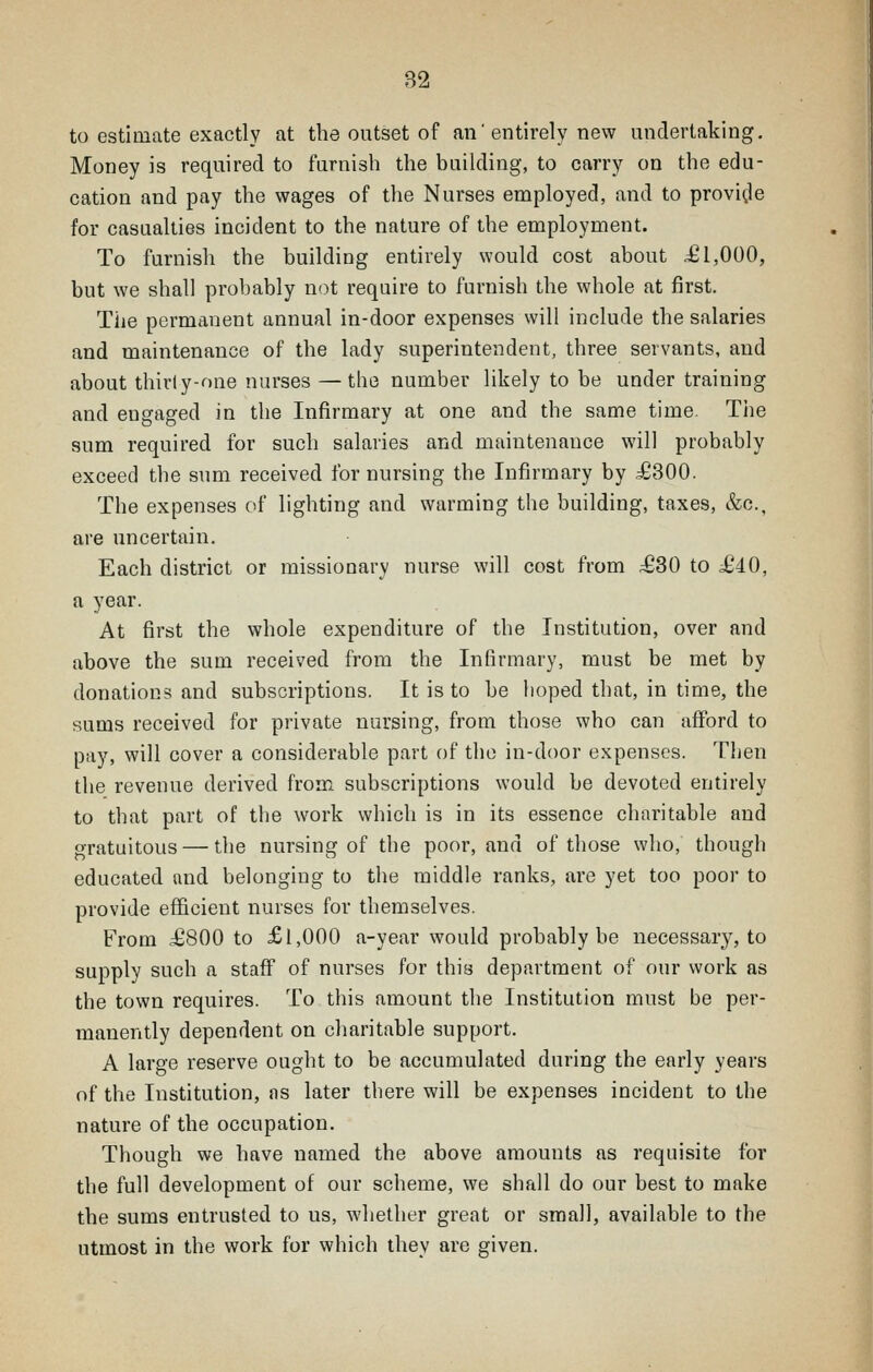 B2 to estimate exactly at the outset of an'entirely new undertaking. Money is required to furnish the building, to carry on the edu- cation and pay the wages of the Nurses employed, and to provi^le for casualties incident to the nature of the employment. To furnish the building entirely would cost about £1,000, but we shall probably not require to furnish the whole at first. The permanent annual in-door expenses will include the salaries and maintenance of the lady superintendent, three servants, and about thirl y-one nurses —the number likely to be under training and engaged in the Infirmary at one and the same time. The sum required for such salaries and maintenance will probably exceed the sum received for nursing the Infirmary by £300. The expenses of lighting and warming the building, taxes, &c., are uncertain. Each district or missionary nurse will cost from £30 to £40, a year. At first the whole expenditure of the Institution, over and above the sum received from the Infirmary, must be met by donations and subscriptions. It is to be hoped that, in time, the sums received for private nursing, from those who can afford to pay, will cover a considerable part of the in-door expenses. Then the revenue derived from subscriptions would be devoted entirely to that part of the work which is in its essence charitable and gratuitous — the nursing of the poor, and of those who, though educated and belonging to the middle ranks, are yet too poor to provide efficient nurses for themselves. From £800 to £1,000 a-year would probably be necessary, to supply such a staff of nurses for this department of our work as the town requires. To this amount the Institution must be per- manently dependent on charitable support. A large reserve ought to be accumulated during the early years of the Institution, ns later there will be expenses incident to the nature of the occupation. Though we have named the above amounts as requisite for the full development of our scheme, we shall do our best to make the sums entrusted to us, whether great or small, available to the utmost in the work for which thev are given.