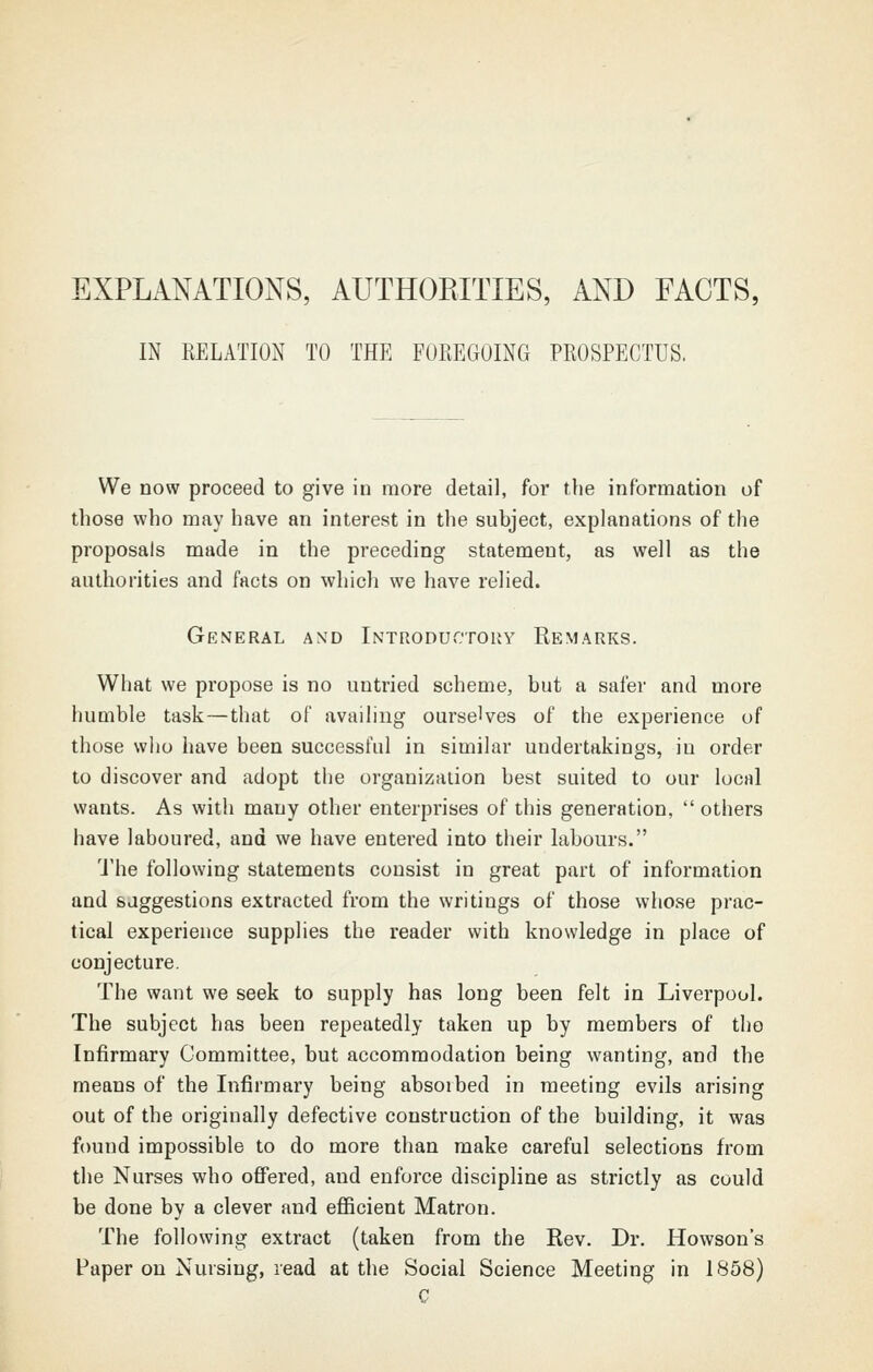 EXPLANATIONS, AUTHORITIES, AND FACTS, IN RELATION TO THE FOREGOING PROSPECTUS. We DOW proceed to give in more detail, for the information of those who may have an interest in the subject, explanations of the proposals made in the preceding statement, as well as the authorities and facts on which we have relied. General and Introductouy Remarks. What we propose is no untried scheme, but a safer and more humble task—that of availing ourselves of the experience of those who have been successful in similar undertakings, in order to discover and adopt the organization best suited to our local wants. As with many other enterprises of this generation,  others have laboured, and we have entered into their labours. I'he following statements consist in great part of information and suggestions extracted from the writings of those whose prac- tical experience supplies the reader with knowledge in place of conjecture. The want we seek to supply has long been felt in Liverpool. The subject has been repeatedly taken up by members of the Infirmary Committee, but accommodation being wanting, and the means of the Infirmary being absorbed in meeting evils arising out of the originally defective construction of the building, it was found impossible to do more than make careful selections from the Nurses who offered, and enforce discipline as strictly as could be done by a clever and efficient Matron. The following extract (taken from the Rev. Dr. Howson's Paper on Nursing, read at the Social Science Meeting in 1858)