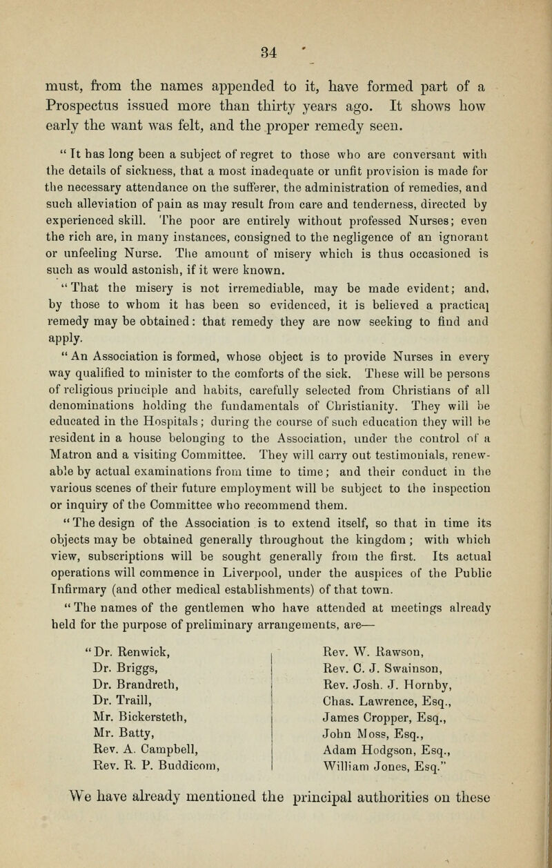 must, from the names appended to it, have formed part of a Prospectus issued more than thirty years ago. It shows how early the want was felt, and the proper remedy seen.  It has long been a subject of regret to those who are conversant with the details of sickness, that a most inadequate or unfit provision is made for the necessary attendance on the sufferer, the administration of remedies, and such alleviation of pain as may result from care and tenderness, directed by experienced skill. The poor are entirely without professed Nurses; even the rich are, in many instances, consigned to the negligence of an ignorant or unfeeling Nurse. The amount of misery which is thus occasioned is such as would astonish, if it were known. That the misery is not irremediable, may be made evident; and, by those to whom it has been so evidenced, it is believed a practical remedy may be obtained: that remedy they are now seeking to find and apply.  An Association is formed, whose object is to provide Nurses in every way qualified to minister to the comforts of the sick. These will be persons of religious principle and habits, carefully selected from Christians of all denominations holding the fundamentals of Christianity. They will be educated in the Hospitals; during the course of such education they will be resident in a house belonging to the Association, under the control of a Matron and a visiting Committee. They will carry out testimonials, renew- able by actual examinations from time to time; and their conduct in the various scenes of their future employment will be subject to the inspection or inquiry of the Committee who recommend them.  The design of the Association is to extend itself, so that in time its objects may be obtained generally throughout the kingdom ; with which view, subscriptions will be sought generally from the first. Its actual operations will commence in Liverpool, under the auspices of the Public Infirmary (and other medical establishments) of that town.  The names of the gentlemen who have attended at meetings already held for the purpose of preliminary arrangements, are— Dr. Renwick, , Rev. W. Rawson, Dr. Briggs, j Rev. 0. J. Swainson, Dr. Brandreth, Dr. Traill, Mr. Bickersteth, Mr. Batty, Rev. A. Campbell, Rev. R. P. Buddicom, Rev. Josh. J. Hornby, Ohas. Lawrence, Esq., James Cropper, Esq., John Moss, Esq., Adam Hodgson, Esq., William Jones, Esq. We have already mentioned the principal authorities on these