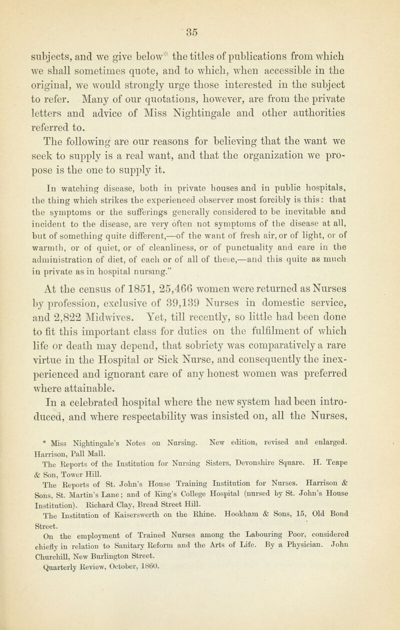 subjects, and we give below the titles of publications from which we shall sometimes quote, and to which, when accessible in the original, we would strongly urge those interested in the subject to refer. Many of our quotations, however, are from the private letters and advice of Miss Nightingale and other authorities referred to. The following are our reasons for believing that the want we seek to supply is a real want, and that the organization we pro- pose is the one to supply it. In watching disease, both in private houses and in public hospitals, the thing which strikes the experienced observer most forcibly is this: that the symptoms or the sufferings generally considered to be inevitable and incident to the disease, are very often not symptoms of the disease at all, but of something quite different,—of the want of fresh air, or of light, or of warmth, or of quiet, or of cleanliness, or of punctuality and care in the administration of diet, of each or of all of these,—and this quite as much in private as in hospital nursing. At the census of 1851, 25,466 women were returned as Nurses by profession, exclusive of 39,139 Nurses in domestic service, and 2,822 Midwives. Yet, till recently, so little had been done to fit this important class for duties on the fulfilment of which life or death may depend, that sobriety was comparatively a rare virtue in the Hospital or Sick Nurse, and consequently the inex- perienced and ignorant care of any honest women was preferred where attainable. In a celebrated hospital where the new system had been intro- duced, and where respectability was insisted on, all the Nurses, * Miss Nightingale's Notes ou Nursing. New edition, revised and enlarged. Harrison, Pall Mall. The Reports of the Institution for Nursing Sisters, Devonshii'e Square. H. Teape & Son, Tower HiU. The Reports of St. John's House Training Institution for Nurses. Harrison & Sous, St. Martin's Lane; and of liing's CoUege Hospital (nursed hy St. John's House Institution). Richard Clay, Bread Street HUl. The Institution of Kaiserswerth ou the Rhine. HooMiam & Sons, 15, Old Bond Street. On the employment of Trained Nurses among the Labouring Poor, considered chiefly in relation to Sanitai-y Reform and the Arts of Life. By a Physician. John Churchill, New Burlington Street. Quai-terly Review, October, 1S6U.