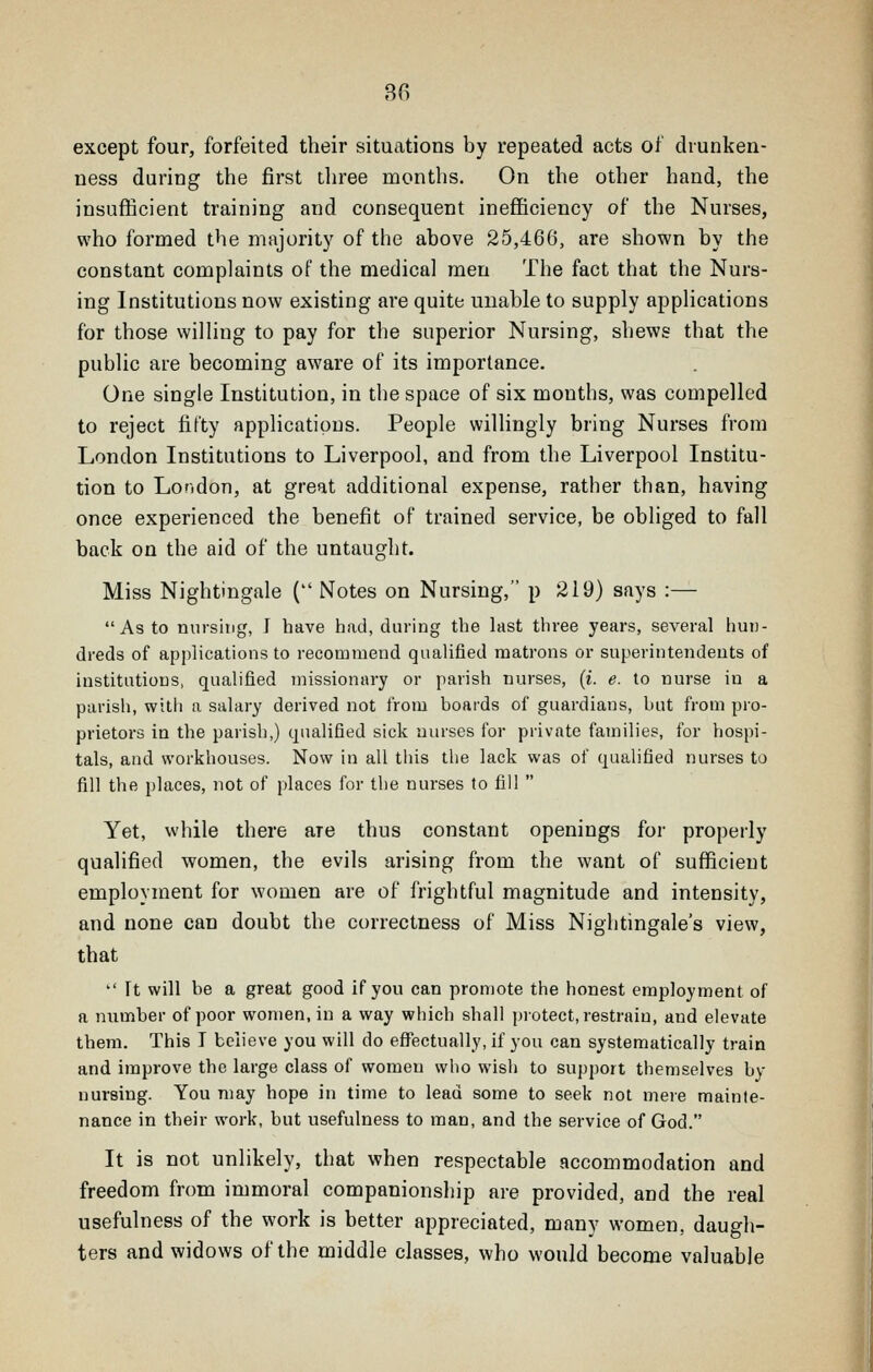 except four, forfeited their situations by repeated acts of drunken- ness during the first three months. On the other hand, the insufficient training and consequent ineflficiency of the Nurses, who formed the majority of the above 25,466, are shown by the constant complaints of the medical men The fact that the Nurs- ing Institutions now existing are quite unable to supply applications for those willing to pay for the superior Nursing, shews that the public are becoming aware of its importance. One single Institution, in the space of six months, was compelled to reject fifty applications. People willingly bring Nurses from London Institutions to Liverpool, and from the Liverpool Institu- tion to London, at great additional expense, rather than, having once experienced the benefit of trained service, be obliged to fall back on the aid of the untaught. Miss Nightingale { Notes on Nursing, p 219) says :—  As to nursing, I have had, during the last three years, several hui)- dreds of applications to recommend qualified matrons or superintendents of institutions, qualified missionary or parish nurses, (i e. to nurse in a parish, with a salary derived not from boards of guardians, but from pro- prietors in the parish,) qualified sick nurses for private families, for hospi- tals, and workhouses. Now in all this the lack was of qualified nurses to fill the places, not of places for the nurses to fill  Yet, while there are thus constant openings for properly qualified women, the evils arising from the want of sufficient employment for women are of frightful magnitude and intensity, and none can doubt the correctness of Miss Nightingale's view, that  It will be a great good if you can promote the honest employment of a number of poor women, in a way which shall protect, restrain, and elevate them. This T believe you will do effectually, if you can systematically train and improve the large class of women who wish to support themselves by nursing. You may hope in time to lead some to seek not mere mainte- nance in their work, but usefulness to man, and the service of God. It is not unlikely, that when respectable accommodation and freedom from immoral companionship are provided, and the real usefulness of the work is better appreciated, many women, daugh- ters and widows of the middle classes, who would become valuable