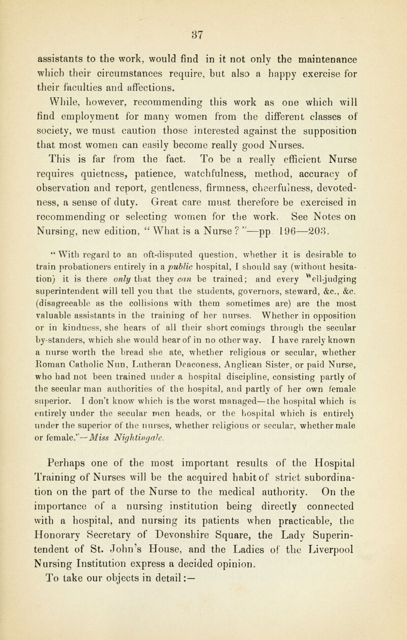 assistants to the work, would find in it not only the maintenance which their circumstances require, but also a happy exercise for their faculties and affections. While, however, recommending this work as one which will find employment for many women from the diflferent classes of society, we must caution those interested against the supposition that most women can easily become really good Nurses. This is far from the fact. To be a really efficient Nurse requires quietness, patience, watchfulness, method, accuracy of observation and report, gentleness, firmness, chaerfuiuess, devoted- ness, a sense of duty. Great care must therefore be exercised in recommending or selecting women for the work. See Notes on Nursing, new edition, What is a Nurse?—pp 196—203.  With regard to an oft-disputed question, whether it is desirable to train probationers entirely in a public hospital, 1 should say (without hesita- tion) it is there only i\vAt they ca/i be trained; and every ^ell-judging superintendent will tell you that the students, governors, steward, &c., &c. (disagreeable as the collisions with them sometimes are) are the most valuable assistants in the training of her nurses. Whether in opposition or in kindness, she hears of all their short comings through the secular by-standers, which she would hear of in no other way. I have rarely known a nurse worth the bread she ate, whether religious or secular, whether Roman Catholic Nun, Lutheran Deaconess, Anglican Sister, or paid Nurse, who had not been trained under a hospital discipline, consisting partly of the secular man authorities of the hospital, and partly of her own female superior. I don't know which is the worst managed—the hospital which is entirely under the secular men heads, or the hospital which is entirely under the superior of the nurses, whether religious or secular, whether male or female.'—iV/iss Nii/htiti<jalc. Perhaps one of the most important results of the Hospital Training of Nurses will be the acquired habit of strict subordina- tion on the part of the Nurse to the medical authority. On the importance of a nursing institution being directly connected with a hospital, and nursing its patients when practicable, the Honorary Secretary of Devonshire Square, the Lady Superin- tendent of St. John's House, and the Ladies of the Liverpool Nursing Institution express a decided opinion. To take our objects in detail:—