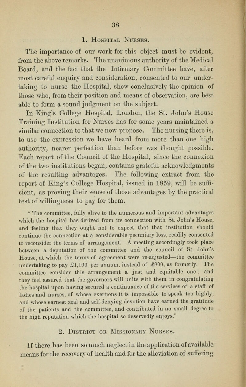 1. Hospital Nukses. The importance of our work for this object must be evident, from the above remarks. The unanimous authority of the Medical Board, and the fact that the Infirmary Committee have, after most careful enquiry and consideration, consented to our under- taking to nurse the Hospital, shew conclusively the opinion of those who, from their position and means of observation, are best able to form a sound judgment on the subject. In King's College Hospital, London, the St. John's House Training Institution for Nurses has for some years maintained a similar connection to that we now propose. The nursing there is, to use the expression we have heard from more than one high authority, nearer perfection than before was thought possible. Each report of the Council of the Hospital, since the connexion of the two institutions began, contains grateful acknowledgments of the resulting advantages. The following extract from the report of King's College Hospital, issued in 1859, will be suffi- cient, as proving their sense of those advantages by the practical test of willingness to pay for them.  The committee, fully alive to the numerous and important advantages which the hospital has derived from its connection with St. John's House, and feeling that they ought not to expect that that institution should continue the connection at a considerable pecuniary loss, readily consented to reconsider the terms of arrangement. A meeting accordingly took place between a deputation of the committee and the council of St. John's House, at which the terms of agreement were readjusted—the committee undertaking to pay ^1,100 per annum, instead of ^800, as formerly. The committee consider this arrangement a just and equitable one; and they feel assured that the governors will unite with them in congratulating the hospital upon having secured a continuance of the services of a staff of ladies and nurses, of whose exertions it is impossible to speak too highly, and whose earnest zeal and self denying devotion have earned the gratitude of the patients and the committee, and contributed in no small degree to the high reputation which the hospital so deservedly enjoys. 2. District or Missionary Nurses. If there has been so much neglect in the application of available means for the recovery of health and for the alleviation of suffering