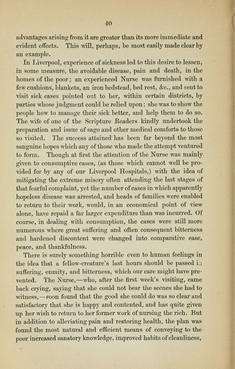 advantages arising from it are greater than its more immediate and evident effects. This will, perhaps, be most easily made clear by an example. In Liverpool, experience of sickness led to this desire to lessen, in some measure, the avoidable disease, pain and death, in the homes of the poor; an experienced Nurse was furnished with a few cushions, blankets, an iron bedstead, bed rest, &c., and sent to visit sick cases pointed out to her, within certain districts, by parties whose judgment could be relied upon; she was to show the people how to manage their sick better, and help them to do so. The wife of one of the Scripture Eeaders kindly undertook the preparation and issue of sago and other medical comforts to those so visited. The success attained has been far beyond the most sanguine hopes which any of those who made the attempt ventured to form. Though at first the attention of the Nurse was mainly given to consumptive cases, (as those which cannot well be pro- vided for by any of our Liverpool Hospitals,) with the idea of mitigating the extreme misery often attending the last stages of that fearful complaint, yet the numl)er of cases in which apparently hopeless disease was arrested, and heads of families were enabled to return to their work, would, in an economical point of view alone, have repaid a far larger expenditure than was incurred. Of course, in dealing with consumption, the cases were still more numerous where great suffering and often consequent bitterness and hardened discontent were changed into comparative ease, peace, and thankfulness. There is surely something horrible even to human feelings in the idea that a fellow-creature's last hours should be passed in suffering, enmity, and bitterness, which our care might have pre- vented. The Nurse,—who, after the first week's visiting, came back crying, saying that she could not bear the scenes she had to witness,—soon found that the good she could do was so clear and satisfactory that she is happy and contented, and has quite given up her wish to return to her former work of nursing the rich. But in addition to alleviating pain and restoring health, the plan was found the most natural and efficient means of conveying to the poor increased sanatory knowledge, improved habits of cleanliness.