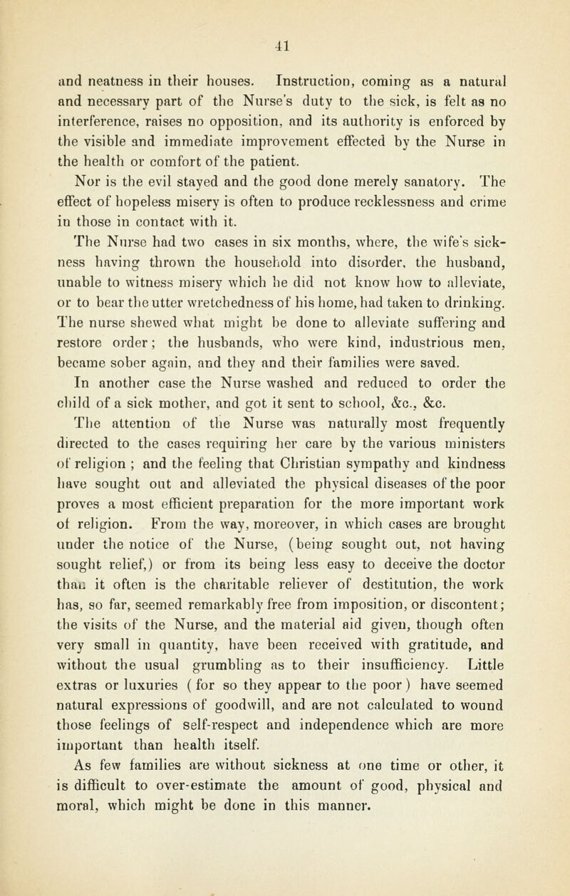 and neatness in their houses. Instruction, coming as a natural and necessary part of the Nurse's duty to the sick, is felt as no interference, raises no opposition, and its authority is enforced by the visible and immediate improvement effected by the Nurse in the health or comfort of the patient. Nor is the evil stayed and the good done merely sanatory. The effect of hopeless misery is often to produce recklessness and crime in those in contact with it. The Nurse had two cases in six months, where, the wife's sick- ness having thrown the household into disorder, the husband, unable to witness misery which he did not know how to alleviate, or to bear the utter wretchedness of his home, had taken to drinking. The nurse shewed what might be done to alleviate suffering and restore order; the husbands, who were kind, industrious men, became sober agnin, and they and their families were saved. In another case the Nurse washed and reduced to order the child of a sick mother, and got it sent to school, &c., &c. The attention of the Nurse was naturally most frequently directed to the cases requiring her care by the various ministers of religion ; and the feeling that Christian sympathy and kindness have sought out and alleviated the physical diseases of the poor proves a most efficient preparation for the more important work of religion. From the way, moreover, in which cases are brought under the notice of the Nurse, (being sought out, not having sought relief,) or from its being less easy to deceive the doctor thau it often is the charitable rehever of destitution, the work has, so far, seemed remarkably free from imposition, or discontent; the visits of the Nurse, and the material aid given, though often very small in quantity, have been received with gratitude, and without the usual grumbling as to their insufficiency. Little extras or luxuries (for so they appear to the poor) have seemed natural expressions of goodwill, and are not calculated to wound those feelings of self-respect and independence which are more important than health itself. As few families are without sickness at one time or other, it is difficult to over-estimate the amount of good, physical and moral, which might be done in this manner.