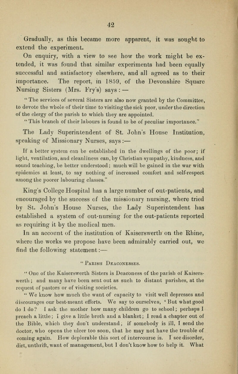 Gradually, as this became more apparent, it was souglit to extend the experiment. On enquiry, with a view to see how the work might be ex- tended, it was found that similar experiments had been equally successful and satisfactory elsewhere, and all agreed as to their importance. The report, in 1859, of the Devonshire Square Nursing Sisters (Mrs. Fry's) says : —  The services of several Sisters are also now granted by the Committee, to devote the whole of their time to visiting the sick poor, under the direction of the clergy of the parish to which they are appointed.  This branch of their labours is found to be of peculiar importance. The Lady Superintendent of St. John's House Institution, speaking of Missionary Nurses, says:— If a better system can be established in the dwellings of the poor; if liglit, ventilation, and cleanliness can, by Christian sympathy, kindness, and sound teaching, be better understood; much will be gained in the war with epidemics at least, to say nothing of increased comfort and self-respect among the poorer labouring classes. King's College Hospital has a large number of out-patients, and encouraged by the success of the missionary nursing, where tried by St. John's House Nurses, the Lady Superintendent has established a system of out-nursing for the out-patients reported as requiring it by the medical men. In an account of the institution of Kaiserswerth on the Khine, where the works we propose have been admirably carried out, we find the following statement:—  Parish Deaconesses.  One of the Kaiserswerth Sisters is Deaconess of the parish of Kaisers- werth ; and many have been sent out as such to distant parishes, at the request of pastors or of visiting societies.  We know how much the want of capacity to visit well depresses and discourages our best-meant eflForts. We say to ourselves, ' But what good do 1 do? I ask the mother how many children go to school; perhaps I preach a little; I give a little broth and a blanket; I read a chapter out of the Bible, which they don't understand, if somebody is ill, I send the doctor, who opens tlie ulcer too soon, that he may not have the trouble of coming again. How deplorable this sort of intercourse is. I see disorder, dirt, unthrift, want of management, but I don't know how to help it. What