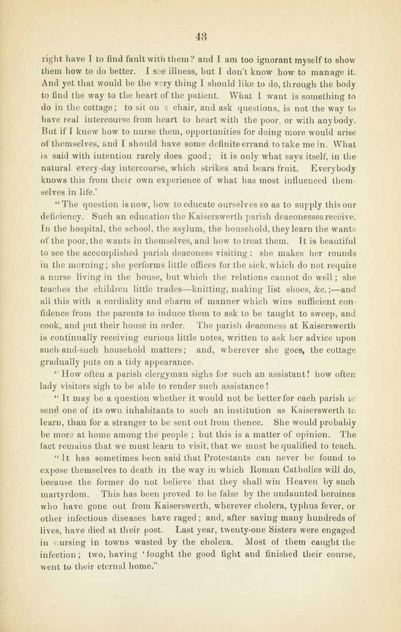 right have I to find fault with them? and I am too ignorant myself to show them how to do better. I see illness, but I don't know how to manage it. And yet that would be the very thing I should like to do, through the body to find the way to the heart of the patient. What I want is something to do in the cottage; to sit on i chair, and ask questions, is not the way to have real intercourse from heart to heart with the poor^ or with anybody. But if I knew how to nurse them, opportunities for doing more would arise of themselves, and I should have some definite errand to take me in. What is said with intention rarely does good; it is only what says itself, in the natural every-day intercourse, which strikes and bears fruit. Everybody knows this from their own experience of what has most influenced them- selves in life.' The question is now, liow to educate ourselves so as to supply this our deficiency. Such an education the Kaiserswerth parish deaconesses receive. In the hospital, the school, the asylum, the household, they learn the wants of the poor, the wants in themselves, and how to treat them, [t is beautiful to see the accomplished parish deaconess visiting : she makes her rounds in the morning; she performs little ofiices for the sick, which do not require a nurse living in the house, but which the relations cannot do well; she teaches the children little trades—knitting, making list shoes, &c.;—and all this with a cordiality and charm of manner which wins sufficient con- fidence from the parents to induce them to ask to be taught to sweep, and cook, and put their house in order. The parish deaconess at Kaiserswerth is continually receiving curious little notes, written to ask lier advice upon such-and-such household matters; and, wherever she goes, the cottage gradually puts on a tidy appearance.  How often a parish clergyman sighs for such an assistant! how often lady visitors sigh to be able to render such assistance!  It may he a question whether it would not be better for each parish tc send one of its own inhabitants to such an institution as Kaiserswerth to learn, than for a stranger to be sent out from thence. She would probably be mora at home among the people ; but this is a matter of opinion. The fact remains that we must learn to visit, that we must be qualified to teach. It has sometimes been said that Protestants can never be found to expose themselves to death in the way in which Roman Catholics will do, because the former do not believe that they shall win Heaven by such martyrdom. This has been proved to be false by the undaunted heroines who have gone out from Kaiserswerth, wherever cholera, typhus fever, or other infectious diseases have raged; and, after saving many hundreds of lives, have died at their post. Last year, twenty-one Sisters were engaged in i\ursing in towns wasted by the cholera. Most of them caught the infection; two, having 'fought the good fight and finished their course, went to their eternal home.