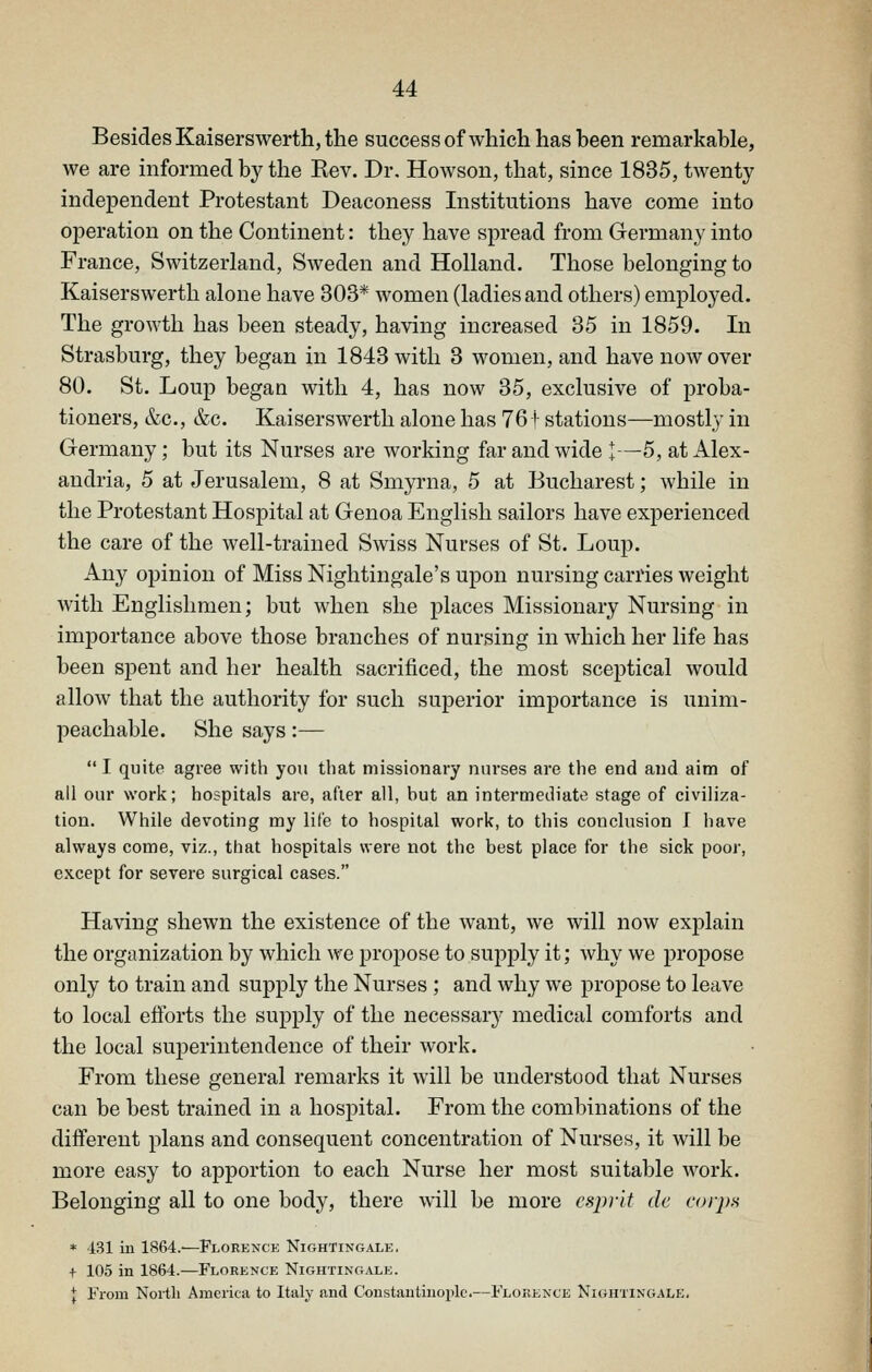 Besides Kaiserswerth, the success ofwhich has been remarkable, we are mformed by the Rev. Dr. Howsoii, that, since 1835, twenty independent Protestant Deaconess Institutions have come into operation on the Continent: they have spread from Grermany into France, Switzerland, Sweden and Holland. Those belonging to Kaiserswerth alone have 303* women (ladies and others) employed. The growth has been steady, having increased 35 in 1859. In Strasbui'g, they began in 1843 with 3 women, and have now over 80. St. Loup began with 4, has now 35, exclusive of proba- tioners, &c., &c. Kaiserswerth alone has 76 i stations—mostly in Germany; but its Nurses are working far and wide I—5, at Alex- andria, 5 at Jerusalem, 8 at Smyrna, 5 at Bucharest; while in the Protestant Hospital at Genoa English sailors have experienced the care of the well-trained Swiss Nurses of St. Loup. Any opinion of Miss Nightingale's upon nursing carries weight Avitli Englishmen; but when she places Missionary Nursing in importance above those branches of nursing in which her life has been spent and her health sacrificed, the most sceptical would allow that the authority for such superior importance is unim- peachable. She says:—  I quite agree with you that missionary nurses are the end and aim of all our work; hospitals are, after all, but an intermediate stage of civiliza- tion. While devoting my life to hospital work, to this conclusion I have always come, viz., that hospitals were not the best place for the sick poor, except for severe surgical cases. Having shewn the existence of the want, we will now explain the organization by which we propose to supply it; why we propose only to train and supply the Nurses ; and why we propose to leave to local efforts the supply of the necessary medical comforts and the local superintendence of their work. From these general remarks it will be understood that Nurses can be best trained in a hospital. From the combinations of the different plans and consequent concentration of Nurses, it will be more easy to apportion to each Nurse her most suitable work. Belonging all to one body, there will be more esprit de corps * 131 in 1864.—Florence Nightingale. + 105 in 1864.—Florence Nightingale. { From North America to Italy and Constantinople.—Florence Nightingale,