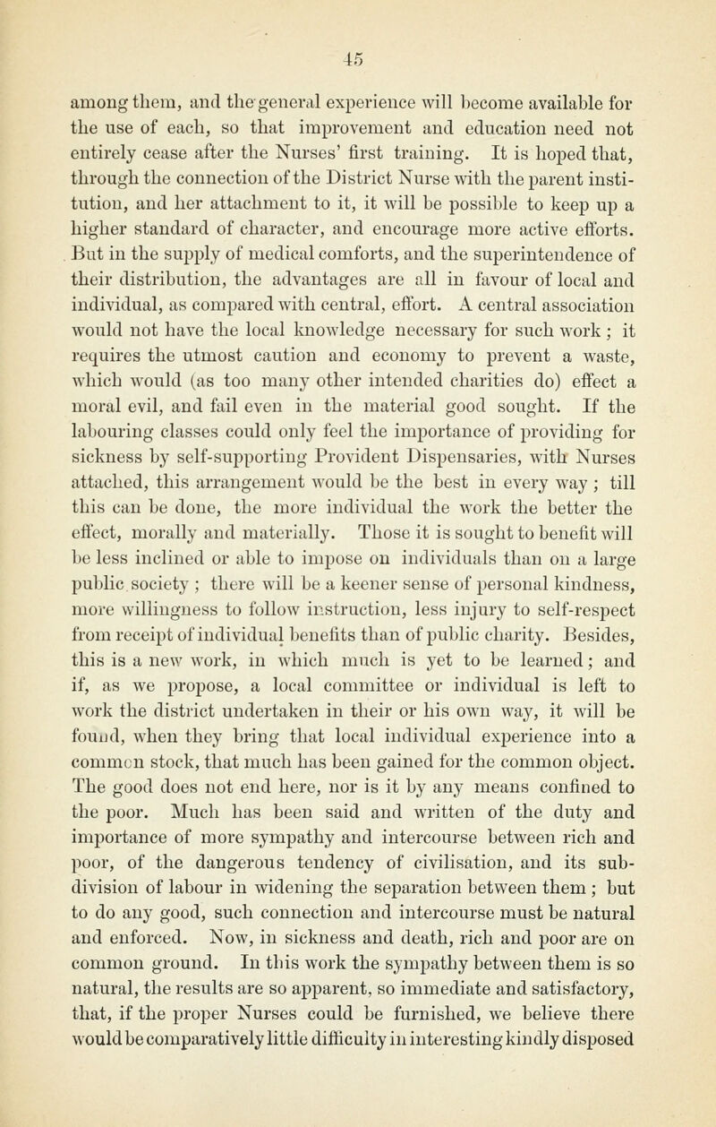 among them, and tliegeneml experience will become available for the use of each, so that improvement and education need not entirely cease after the Nurses' first training. It is hoped that, through the connection of the District Nurse with the parent insti- tution, and her attachment to it, it will be possible to keep up a higher standard of character, and encourage more active efforts. But in the supply of medical comforts, and the superintendence of their distribution, the advantages are all in favour of local and individual, as compared with central, effort. A central association would not have the local knowledge necessary for such work ; it requires the utmost caution and economy to prevent a waste, which would (as too many other intended charities do) effect a moral evil, and fail even in the material good sought. If the labouring classes could only feel the importance of providing for sickness by self-supporting Provident Disj)ensaries, with Nurses attached, this arrangement would be the best in every way ; till this can be done, the more individual the work the better the effect, morally and materially. Those it is sought to benefit will be less inclined or able to impose on individuals than on a large public.society ; there will be a keener sense of personal kindness, more willingness to follow instruction, less injury to self-respect from receipt of individual benefits than of public charity. Besides, this is a new work, in which much is yet to be learned; and if, as we propose, a local committee or individual is left to work the district undertaken in their or his own way, it will be fouud, when they bring that local individual experience into a common stock, that much has been gained for the common object. The good does not end here, nor is it by any means confined to the poor. Much has been said and written of the duty and importance of more sympathy and intercourse between rich and poor, of the dangerous tendency of civilisation, and its sub- division of labour in widening the separation between them ; but to do any good, such connection and intercourse must be natural and enforced. Now, in sickness and death, rich and poor are on common ground. In this work the sympathy between them is so natural, the results are so apparent, so immediate and satisfactory, that, if the proper Nurses could be furnished, we believe there would be comparatively little difficulty in interesting kindly disposed