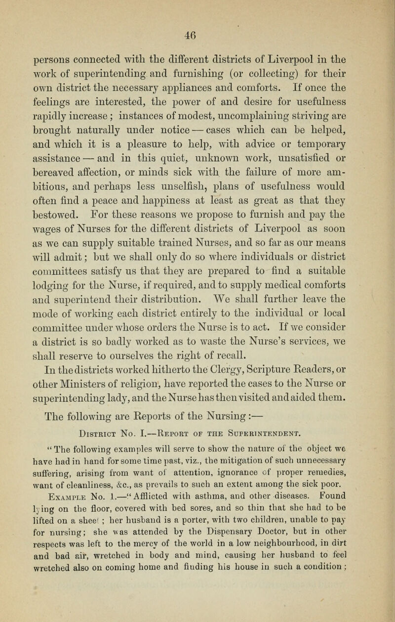 persons connected with the different districts of Liverpool in the work of superintending and furnishing (or collecting) for their own district the necessary appliances and comforts. If once the feelings are interested, the power of and desire for usefulness rapidly increase; instances of modest, uncomplaining striving are brought naturally under notice — cases which can be helped, and which it is a pleasure to help, with advice or temporary assistance — and in this quiet, unknown work, unsatisfied or bereaved affection, or minds sick with the failure of more am- bitious, and perhaps less unselfish, plans of usefulness would often find a peace and happiness at least as great as that they bestowed. For these reasons we propose to furnish and pay the wages of Nurses for the different districts of Liverpool as soon as we can supply suitable trained Nurses, and so far as our means will admit; but we shall only do so where individuals or district committees satisfy us that they are prepared to find a suitable lodging for the Nurse, if required, and to supply medical comforts and superintend their distribution. We shall further leave the mode of working each district entirely to the individual or local committee under whose orders the Nurse is to act. If we consider a district is so badly worked as to waste the Nurse's services, we shall reserve to ourselves the right of recall. In the districts worked hitherto the Clergy, Scripture Readers, or other Ministers of religion, have reported the cases to the Nurse or superintending lady, and the Nurse has then visited and aided them. The following are Eeports of the Nursing :— District No. I.—Report of the Superintendent. The following examples will serve to show the nature oi the object we have had in hand for some lime past, viz., the mitigation of such unnecessary suffering, arising from want of attention, ignorance of proper remedies, want of cleanliness, &g., as prevails to such an extent among the sick poor. Example No. 1.—AflBicted with asthma, and other diseases. Found lying on the floor, covered with bed sores, and so thin that she had to be lifted on a sheet ; her husband is a porter, with two children, unable to pay for nursing; she was attended by the Dispensary Doctor, but in other respects was left to the mercy of the world in a low neighbourhood, in dirt and bad ear, wretched in body and mind, causing her husband to feel wretched also on coming home and finding his house in such a condition;