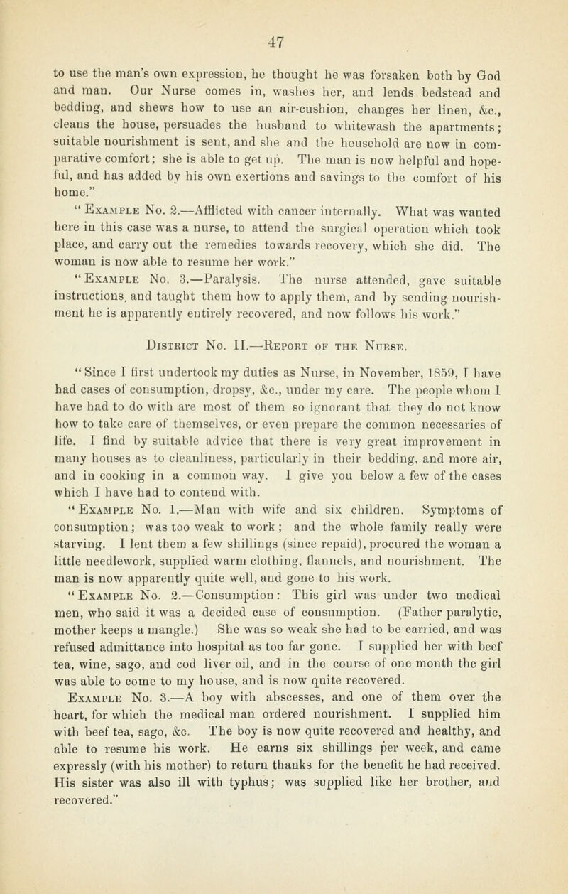 to use the man's own expression, he thought he was forsaken both by God and man. Our Nurse comes in, washes her, and lends bedstead and bedding, and shews how to use an air-cushion, changes her linen, &c., cleans the house, persuades the husband to whitewash the apartments; suitable nourishment is sent, and she and the household are now in com- parative comfort; she is able to get up. The man is now helpful and hope- fid, and has added by his own exertions and savings to the comfort of his home.  Example No. 2.—Afflicted with cancer internally. What was wanted here in this case was a nurse, to attend tlie surgical operation which took place, and carry out the remedies towards recovery, which she did. The woman is now able to resume her work.  Example No. 3.—Paralysis. The nurse attended, gave suitable instructions, and taught them how to apply them, and by sending nourish- ment he is apparently entirely recovered, and now follows his work. District No. II.—Report of the Nurse. Since I first undertook my duties as Nurse, in November, 1859, I have had cases of consumption, dropsy, &c., under my care. The people whom 1 have had to do with are most of them so ignorant that they do not know how to take care of themselves, or even prepare the common necessaries of life. I find by suitable advice that there is very great improvement in many houses as to cleanliness, particularly in their bedding, and more air, and in cooking in a common way. I give you below a few of the cases which I have had to contend with. Example No. 1.—Man with wife and six children. Symptoms of consumption; was too weak to work; and the whole family really were starving. I lent them a few shillings (since repaid), procured the woman a little needlework, supplied warm clothing, flannels, and nourishment. The man is now apparently quite well, and gone to his work. Example No. 2.—Consumption: This girl was under two medical men, who said it was a decided case of consumption. (Father paralytic, mother keeps a mangle.) She was so weak she had to be carried, and was refused admittance into hospital as too far gone. I supplied her with beef tea, wine, sago, and cod liver oil, and in the course of one month the girl was able to come to my house, and is now quite recovered. Example No. 3.—A boy with abscesses, and one of them over the heart, for which the medical man ordered nourishment. I supplied him with beef tea, sago, &c. The boy is now quite recovered and healthy, and able to resume his work. He earns six shillings per week, and came expressly (with his mother) to return thanks for the benefit he had received. His sister was also ill with typhus; was supplied like her brother, and recovered.