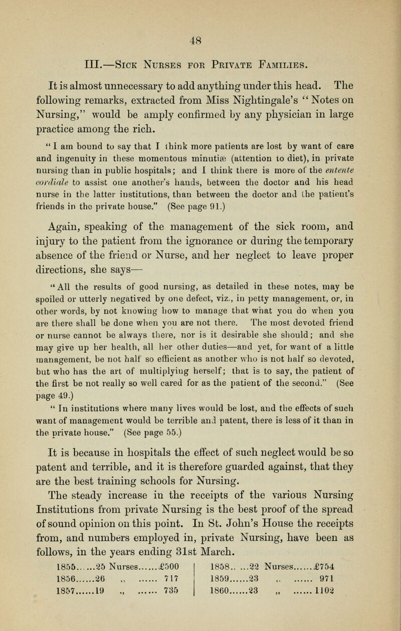 III.—Sick Nurses for Private Families. It is almost unnecessary to add anything under this head. The following remarks, extracted from Miss Nightingale's  Notes on Nursing, would be amply confirmed by any physician in large practice among the rich.  I am bound to say that I ihink more patients are lost by want of care and ingenuity in these momentous minutiae (attention to diet), in private nursing than in public hospitals; and I think there is more ol' the entente conUfde to assist one another's hands, between the doctor and his head nurse in the latter institutions, than between the doctor and the patient's friends in the private bouse. (See page 91.) Again, speaking of the management of the sick room, and injury to the patient from the ignorance or during the temporary absence of the frieud or Nurse, and her neglect to leave proper directions, she says^— AH the results of good nursing, as detailed in these notes, may be spoiled or utterly negatived by one defect, viz., in petty management, or, in other words, by not knowing how to manage that what you do when you are there shall be done when you are not there. The most devoted friend or nurse cannot be always tliere, nor is it desirable she should; and she may give up her health, all her other duties—and yet, for want of a little management, be not half so efficient as another who is not half so devoted, but who has the art of multiplyiug herself; that is to say, the patient of the first be not really so well cared for as the patient of the second. (See page 49.)  In institutions where many lives would be lost, and the efi'ects of such want of management would be terrible and patent, there is less of it than in the private house. (See page 55.) It is because in hospitals the effect of such neglect would be so patent and terrible, and it is therefore guarded against, that they are the best training schools for Nursing. The steady increase in the receipts of the various Nursing Institutions from private Nursing is the best proof of the spread of sound opinion on this point. In St. John's House the receipts from, and numbers employed in, private Nursing, have been as follows, in the years ending 31st March. 1855 25 Nurses £500 | 1858 22 Nurses £754 1856 26 717 1859 23 971 1857 19 735 1860 23 1102