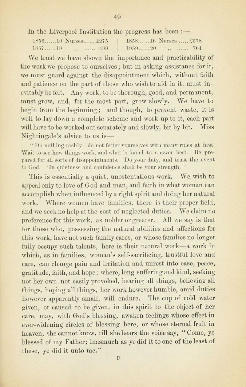 In the Liverpool Institution the progress has heen :— lM5f) 10 Nurses £21 o I 185W l(i Nm-ses £578 1H57 IS 4=88 I 1859 -^O „ 764 We trust we have shown the importance and practicability of the work we j)ropose to ourselves; but in asking assistance for it, we must guard against the disappointment which, without faith and patience on the part of those who wish to aid in it, must in- evitably be felt. Any work, to be thorough, good, and permanent, must grow, and, for the most part, grow slowly. We have to begin from the beginning; and though, to prevent waste, it is well to lay down a complete scheme and work up to it, each part will have to be worked out separately and slowly, bit by bit. Miss Nightingale's advice to us is—  Do notliiiig rashly ; do not fetter j'^oiirselves with many rules at first. Wait to see how tilings work, and what is found to answer best. Be pre- pared for all sorts of disappointments. Do yoiu* duty, and trust the event to God. ' In qiuetness and conhdence shall he yoiu* strength. This is essentially a quiet, unostentatious work. We wish to appeal only to love of God and man, and faith in what woman can accomplish when influenced by a right spirit and doing her natural work. ^\Tiere women have families, there is their proper field, and we seek no help at the cost of neglected duties. We claim no preference for this work, as nobler or greater. All we say is that for those who, possessing the natural abilities and affections for this work, have not such family cares, or whose families no longer fully occupy such talents, here is their natural work—a work in which, as in families, woman's self-sacrificing, trustful love and care, can change pain and irritation and unrest into ease, peace, gratitude, faith, and hope; where, long suffering and kind, seeking not her ovm, not easily provoked, bearing all things, believing all things, hoping all things, her work however humble, amid duties however apparently small, will endure. The cup of cold water given, or caused to be given, in this spirit to the object of her care, may, with God's blessing, awaken feelings whose effect in ever-widening circles of blessing here, or whose eternal fruit in heaven, she cannot know, till she hears the voice say,  Come, ye blessed of my Father; inasmuch as ye did it to one of the least of these, ye did it unto me.