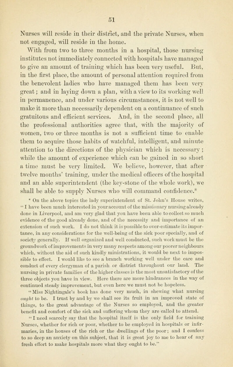 Nurses will reside in their district, and the private Nurses, when not engaged, will reside in the home. With from two to three months in a hospital, those nursing- institutes not immediately connected with hospitals have managed to give an amount of training which has been very useful. But, in the first place, the amount of personal attention required from the benevolent ladies who have managed them has been very great; and in laying down a plan, with a view to its working well in permanence, and under various circumstances, it is not well to make it more than necessarily dependent on a continuance of such gratuitous and efficient services. And, in the second place, all the professional authorities agree that, with the majority of women, two or three months is not a sufficient time to enable them to acquire those habits of watchful, intelligent, and minute attention to the directions of the physician which is necessary ; while the amount of experience which can be gained in so short a time must be very limited. We believe, however, that after twelve months' training, under the medical officers of the hospital and an able superintendent (the key-stone of the whole work), we shall be able to supply Nurses who will command confidence.* * On the above topics the lady superinteudeut of St. John's House writes,  I have been mnch interested in your account of the missionary nursing ah'eady done in Liverpool, and am very glad that you have been able to collect so much evidence of the good already done, and of the necessity and importance of an extension of such work. I do not think it is jDossible to over-estimate its impor- tance, in any considerations for the well-being of the sick poor specially, and of societ;' generally. If well organized and well conducted, such work must be the groitndwork of improvements in very many respects among our poorer neighbours which, without the aid of such kindly ministrations, it would be next to impos- sible to effect. I would like to see a branch working well imder the care and conduct of evei7 clergyman of a parish or district throughout our land. The nursing in private families of the higher classes is the most unsatisfactory of the three objects you have in view. Here there are more hindrances in the way of continued steady improvement, but even here we must not be hopeless.  Miss Nightingale's book has done very much, in shewing what nursing ought to be. I trust by and by we shall see its fruit in an improved state of things, to the great advantage of the Nurses so employed, and the greater benefit and comfort of the sick and suffering whom they are called to attend.  I need scarcely say that the hospital itself is the only field for training Niu'ses, whether for rich or poor, whether to be employed in hospitals or infir- maries, in the houses of the rich or the dwellings of the poor; and I confess to so deep an anxiety on this subject, that it is great joy to me to hear of any fresh effort to make hospitals more what they ought to be.