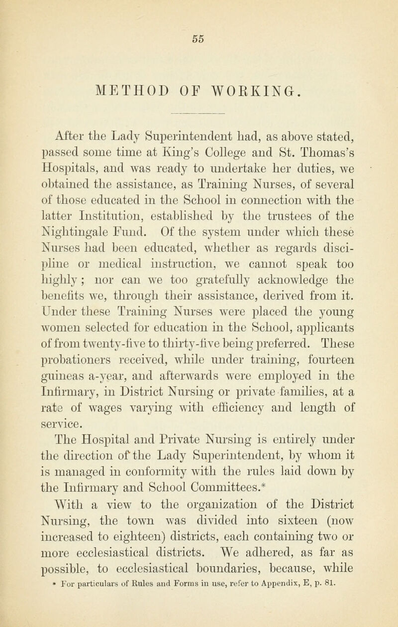 METHOD OF WORKING. After the Lady Superintendent had, as above stated, passed some tune at Kmg's College and St. Thomas's Hospitals, and was ready to midertake her duties, we obtained the assistance, as Training Nurses, of several of those educated in the School in connection with the latter Institution, established by the trustees of the Nightingale Fund. Of the system under which these Nurses had been educated, whether as regards disci- pline or medical instruction, we cannot speak too highly; nor can we too gratefully acknowledge the benefits we, through their assistance, derived from it. Under these Training Nurses were placed the young women selected for education in the School, applicants of from twenty-five to thirty-five being preferred. These probationers received, while under training, fourteen guineas a-year, and afterwards were employed in the Infirmary, in District Nursing or private families, at a rate of wages varying with efficiency and length of service. The Hospital and Private Nursing is entirely under the direction of the Lady Superintendent, by whom it is managed in conformity with the rules laid down by the Infirmary and School Committees.* With a view to the organization of the District Nursing, the town was divided into sixteen (now increased to eighteen) districts, each containmg two or more ecclesiastical districts. We adhered, as far as possible, to ecclesiastical boundaries, because, while • For particulars of Rules and Forms in use, refer to Appendix, E, p. 81.