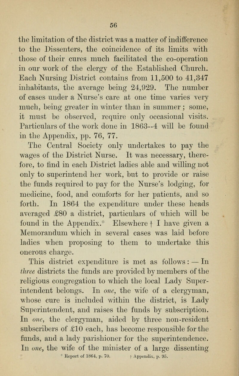 the limitation of the district was a matter of indifference to the Dissenters, the coincidence of its hmits with those of their cures much facihtated the co-operation in our work of the clergy of the Established Church. Each Nursing District contains from 11,500 to 41,347 inhabitants, the average being 24,929. The number of cases under a Nurse's care at one time varies very much, being greater in winter than in summer ; some, it must be observed, require only occasional visits. Particulars of the work done in 1863--4 will be found in the Appendix, pp. 76, 77. The Central Society only undertakes to pay the wages of the District Nurse. It was necessary, there- fore, to find in each District ladies able and willing not only to superintend her work, but to provide or raise the funds required to pay for the Nurse's lodging, for medicine, food, and comforts for her patients, and so forth. In 1864 the expenditure under these heads averaged J680 a district, particulars of which will be found in the Appendix.^'' Elsewhere f I have given a Memorandum which in several cases was laid before ladies when proposing to them to undertake this onerous charge. This district expenditure is met as follows: — In three districts the funds are provided by members of the religious congregation to which the local Lady Super- intendent belongs. In one, the wife of a clergyman, whose cure is included within the district, is Lady Superintendent, and raises the funds by subscription. In one, the clergyman, aided by three non-resident subscribers of <£10 each, has become responsible for the funds, and a lady parishioner for the superintendence. In one, the wife of the minister of a large dissenting * Report of 1864, p. 70. | Appendix, p. 95.